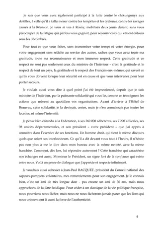 4
Je sais que vous avez également participé à la lutte contre le chikungunya aux
Antilles, à celle qu’il a fallu mener contre les tempêtes et les cyclones, contre les ravages
causés à la Réunion. Je vous ai vus à Rosny, mobilisés deux jours durant, sans vous
préoccuper de la fatigue qui parfois vous gagnait, pour secourir ceux qui étaient enfouis
sous les décombres.
Pour tout ce que vous faites, sans économiser votre temps ni votre énergie, pour
votre engagement sans relâche au service des autres, sachez que vous avez toute ma
gratitude, toute ma reconnaissance et mon immense respect. Cette gratitude et ce
respect ne sont pas seulement ceux du ministre de l’Intérieur – c’est la gratitude et le
respect de tout un pays, la gratitude et le respect des Français eux-mêmes, qui savent ce
qu’ils vous doivent lorsque leur sécurité est en cause et que vous intervenez pour leur
porter secours.
Je voulais aussi vous dire à quel point j’ai été impressionné, depuis que je suis
ministre de l’Intérieur, par la puissante solidarité qui vous lie, comme en témoignent les
actions que mènent au quotidien vos organisations. Avant d’arriver à l’Hôtel de
Beauvau, cette solidarité, je la devinais, certes, mais je n’en connaissais pas toutes les
facettes, ni même l’intensité.
Je pense bien entendu à la Fédération, à ses 260 000 adhérents, ses 7 200 amicales, ses
98 unions départementales, et son président – votre président – que j’ai appris à
connaître dans l’exercice de ses fonctions. Un homme droit, qui tient le même discours
quels que soient ses interlocuteurs. Ce qu’il a dit devant vous tout à l’heure, il n’hésite
pas non plus à me le dire dans mon bureau avec la même netteté, avec la même
franchise. Comment, dès lors, lui répondre autrement ? Cette franchise qui caractérise
nos échanges est aussi, Monsieur le Président, un signe fort de la confiance qui existe
entre nous. Voilà un genre de dialogue que j’apprécie et respecte infiniment.
Je voudrais aussi adresser à Jean-Paul BACQUET, président du Conseil national des
sapeurs-pompiers volontaires, mes remerciements pour son engagement. Je le connais
bien, c’est un ami de très longue date – pas encore un ami de 30 ans, mais nous
approchons de la date fatidique. Pour céder à un classique de la vie politique française,
nous pourrions nous fâcher, mais nous ne nous fâcherons jamais parce que les liens qui
nous unissent ont là aussi la force de l’authenticité.
 