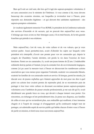5
Bien qu’il soit un vieil ami, dès lors qu’il s’agit des sapeurs-pompiers volontaires, il
est sans concession avec le ministre de l’Intérieur. A vous comme à lui, nous devons
beaucoup des avancées récentes, sur lesquelles je reviendrai tout à l’heure, pour
répondre aux demandes légitimes – et qui doivent être satisfaites rapidement – des
sapeurs-pompiers volontaires.
Je voudrais également remercier Yves ROME, le président de la Conférence nationale
des services d’incendie et de secours, qui ne pouvait être aujourd’hui avec nous.
L’échange que nous avons eu hier témoigne aussi, s’il en était besoin, de la très grande
franchise qui préside à nos relations.
*
Mais aujourd’hui, c’est de vous, de votre culture et de vos valeurs, que je veux
surtout parler. Aussi permettez-moi, avant d’aborder les sujets sur lesquels votre
président m’a interpellé, d’avoir une pensée pour vos six camarades qui, depuis le
congrès de Chambéry l’année dernière, ont perdu la vie dans l’exercice de leurs
fonctions. Parmi ces six camarades, il y avait une jeune femme de 22 ans. L’indéfectible
solidarité dont je parlais à l’instant, j’ai pu la constater lors de ces événements tragiques,
comme j’ai pu aussi la mesurer tout à l’heure en découvrant les nombreuses actions
associatives que vous menez pour organiser l’entraide, soutenir vos camarades blessés,
soutenir les familles de vos camarades morts en service. Et lorsque, parmi les stands, j’ai
discuté avec de jeunes orphelins qui s’étaient approchés de moi pour me dire à quel
point vos actions leur avaient permis de reprendre pied, de se reconstruire puis de
partager à leur tour votre culture en devenant eux-mêmes jeunes sapeurs-pompiers
volontaires avec l’ambition de passer ensuite professionnels, je me suis dit qu’il y avait
décidément une grande force en vous, qui devait à chaque instant vous porter. Ces
rencontres, ces échanges m’ont profondément ému. Je pense aux disparus, aux familles
de celles et ceux qui ne reviendront plus, aux endeuillés qui souffrent, à leur immense
chagrin et à l’esprit de courage et d’engagement qu’ils continuent malgré tout de
partager, cet admirable esprit de service public qui habite chacun d’entre vous à l’heure
de partir en mission, et dont nous nous souvenons aujourd’hui.
 