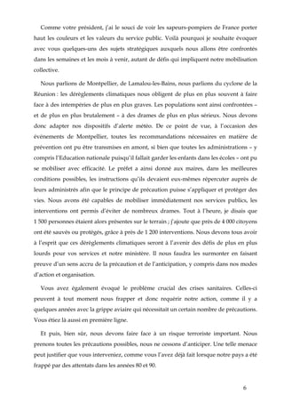 6
Comme votre président, j’ai le souci de voir les sapeurs-pompiers de France porter
haut les couleurs et les valeurs du service public. Voilà pourquoi je souhaite évoquer
avec vous quelques-uns des sujets stratégiques auxquels nous allons être confrontés
dans les semaines et les mois à venir, autant de défis qui impliquent notre mobilisation
collective.
Nous parlions de Montpellier, de Lamalou-les-Bains, nous parlions du cyclone de la
Réunion : les dérèglements climatiques nous obligent de plus en plus souvent à faire
face à des intempéries de plus en plus graves. Les populations sont ainsi confrontées –
et de plus en plus brutalement – à des drames de plus en plus sérieux. Nous devons
donc adapter nos dispositifs d’alerte météo. De ce point de vue, à l’occasion des
événements de Montpellier, toutes les recommandations nécessaires en matière de
prévention ont pu être transmises en amont, si bien que toutes les administrations – y
compris l’Education nationale puisqu’il fallait garder les enfants dans les écoles – ont pu
se mobiliser avec efficacité. Le préfet a ainsi donné aux maires, dans les meilleures
conditions possibles, les instructions qu’ils devaient eux-mêmes répercuter auprès de
leurs administrés afin que le principe de précaution puisse s’appliquer et protéger des
vies. Nous avons été capables de mobiliser immédiatement nos services publics, les
interventions ont permis d’éviter de nombreux drames. Tout à l’heure, je disais que
1 500 personnes étaient alors présentes sur le terrain ; j’ajoute que près de 4 000 citoyens
ont été sauvés ou protégés, grâce à près de 1 200 interventions. Nous devons tous avoir
à l’esprit que ces dérèglements climatiques seront à l’avenir des défis de plus en plus
lourds pour vos services et notre ministère. Il nous faudra les surmonter en faisant
preuve d’un sens accru de la précaution et de l’anticipation, y compris dans nos modes
d’action et organisation.
Vous avez également évoqué le problème crucial des crises sanitaires. Celles-ci
peuvent à tout moment nous frapper et donc requérir notre action, comme il y a
quelques années avec la grippe aviaire qui nécessitait un certain nombre de précautions.
Vous étiez là aussi en première ligne.
Et puis, bien sûr, nous devons faire face à un risque terroriste important. Nous
prenons toutes les précautions possibles, nous ne cessons d’anticiper. Une telle menace
peut justifier que vous interveniez, comme vous l’avez déjà fait lorsque notre pays a été
frappé par des attentats dans les années 80 et 90.
 