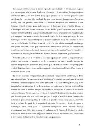7
Ces enjeux sont bien présents à mon esprit. Ils sont multiples et protéiformes et, pour
que nous soyons à la hauteur de chacun d’entre eux, ils nécessitent des organisations
spécifiques. Mais, dans mon esprit, il n‘y a pas que cela : il y a aussi ce que dicte votre
excellence. Je veux vous dire ma fierté lorsque nous sommes intervenus en Serbie, en
Bosnie, lors des grandes inondations à l’occasion desquelles nos matériels et nos
hommes ont été projetés pour aider ces pays à faire face à un véritable déluge. Je
n’oublie pas non plus ce que vous avez fait en Suède, quand vous avez aidé nos amis
Suédois à maîtriser le feu, alors qu’ils étaient confrontés à une sécheresse exceptionnelle
qui ravageait des hectares et des hectares de forêts. La lettre que j’ai reçue de mon
homologue suédois en disait long sur la manière dont vous aviez été accueillis et sur le
courage et l’efficacité dont vous aviez fait preuve. Je pourrais évoquer également ce qui
s’est passé en Grèce. Parce que vous incarnez l’excellence, parce qu’on reconnaît en
vous le service le plus performant, ou parmi les plus performants d’Europe, vous êtes et
vous serez de plus en plus sollicités sur d’autres théâtres d’opération que les nôtres.
Voilà les défis. Face à ces défis, il faut des réponses, en termes d’organisation, de
gestion des ressources humaines, et de préservation de notre modèle français de
secours d’urgence aux personnes. Bref, il faut que, sur tous ces sujets – auxquels j’ajoute
celui de la prévention –, nous sachions apporter des réponses efficaces. C’est ce que je
veux faire devant vous.
En ce qui concerne l’organisation, et notamment l’organisation territoriale, le débat
s’est esquissé hier. J’ai moi-même reçu beaucoup d’organisations syndicales, je me suis
entretenu à maintes reprises avec votre président. Il y a des interrogations, il y a des
inquiétudes, parfois même il y a des angoisses, on craint que la réforme territoriale ne
remette en cause le modèle français de sécurité et de secours. Je tiens ici à redire très
clairement ce que j’ai dit hier avec précision et clarté. Cette réforme territoriale ne vient
pas de nulle part, elle a sa cohérence propre. Il s’agit d’abord de faire émerger des
métropoles puissantes capables, à l’instar des grandes villes européennes, d’investir
dans la culture, le sport, les transports de demain, l’économie et le développement
numérique, mais aussi dans la transition énergétique. Elles doivent pouvoir
accompagner leur filière économique d’excellence, qu’il s’agisse de l’industrie ou des
services, et investir aussi dans les grands services publics, notamment ceux qui font de
la prévention, de la sécurité civile, du secours aux personnes.
 