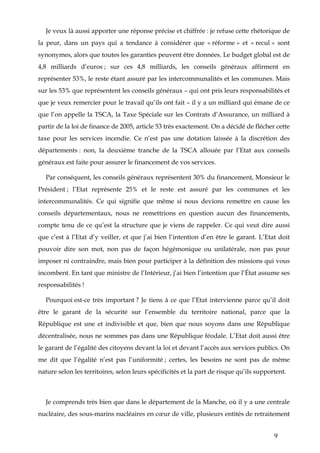 9
Je veux là aussi apporter une réponse précise et chiffrée : je refuse cette rhétorique de
la peur, dans un pays qui a tendance à considérer que « réforme » et « recul » sont
synonymes, alors que toutes les garanties peuvent être données. Le budget global est de
4,8 milliards d’euros ; sur ces 4,8 milliards, les conseils généraux affirment en
représenter 53%, le reste étant assuré par les intercommunalités et les communes. Mais
sur les 53% que représentent les conseils généraux – qui ont pris leurs responsabilités et
que je veux remercier pour le travail qu’ils ont fait – il y a un milliard qui émane de ce
que l’on appelle la TSCA, la Taxe Spéciale sur les Contrats d’Assurance, un milliard à
partir de la loi de finance de 2005, article 53 très exactement. On a décidé de flécher cette
taxe pour les services incendie. Ce n’est pas une dotation laissée à la discrétion des
départements : non, la deuxième tranche de la TSCA allouée par l’Etat aux conseils
généraux est faite pour assurer le financement de vos services.
Par conséquent, les conseils généraux représentent 30% du financement, Monsieur le
Président ; l’Etat représente 25% et le reste est assuré par les communes et les
intercommunalités. Ce qui signifie que même si nous devions remettre en cause les
conseils départementaux, nous ne remettrions en question aucun des financements,
compte tenu de ce qu’est la structure que je viens de rappeler. Ce qui veut dire aussi
que c’est à l’Etat d’y veiller, et que j’ai bien l’intention d’en être le garant. L’Etat doit
pouvoir dire son mot, non pas de façon hégémonique ou unilatérale, non pas pour
imposer ni contraindre, mais bien pour participer à la définition des missions qui vous
incombent. En tant que ministre de l’Intérieur, j’ai bien l’intention que l’État assume ses
responsabilités !
Pourquoi est-ce très important ? Je tiens à ce que l’Etat intervienne parce qu’il doit
être le garant de la sécurité sur l’ensemble du territoire national, parce que la
République est une et indivisible et que, bien que nous soyons dans une République
décentralisée, nous ne sommes pas dans une République féodale. L’Etat doit aussi être
le garant de l’égalité des citoyens devant la loi et devant l’accès aux services publics. On
me dit que l’égalité n’est pas l’uniformité ; certes, les besoins ne sont pas de même
nature selon les territoires, selon leurs spécificités et la part de risque qu’ils supportent.
Je comprends très bien que dans le département de la Manche, où il y a une centrale
nucléaire, des sous-marins nucléaires en cœur de ville, plusieurs entités de retraitement
 