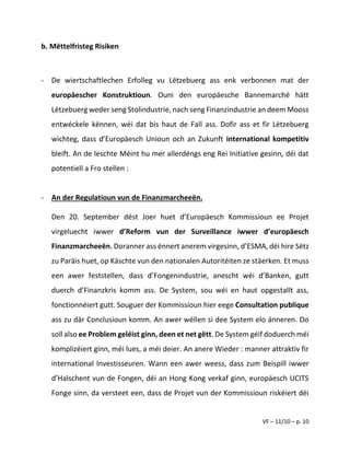VF – 11/10 – p. 10
b. Mëttelfristeg Risiken
- De wiertschaftlechen Erfolleg vu Lëtzebuerg ass enk verbonnen mat der
europäescher Konstruktioun. Ouni den europäesche Bannemarché hätt
Lëtzebuerg weder seng Stolindustrie, nach seng Finanzindustrie an deem Mooss
entwéckele kënnen, wéi dat bis haut de Fall ass. Dofir ass et fir Lëtzebuerg
wichteg, dass d’Europäesch Unioun och an Zukunft international kompetitiv
bleift. An de leschte Méint hu mer allerdéngs eng Rei Initiative gesinn, déi dat
potentiell a Fro stellen :
- An der Regulatioun vun de Finanzmarcheeën.
Den 20. September dëst Joer huet d’Europäesch Kommissioun ee Projet
virgeluecht iwwer d’Reform vun der Surveillance iwwer d’europäesch
Finanzmarcheeën. Doranner ass ënnert anerem virgesinn, d’ESMA, déi hire Sëtz
zu Paräis huet, op Käschte vun den nationalen Autoritéiten ze stäerken. Et muss
een awer feststellen, dass d’Fongenindustrie, anescht wéi d’Banken, gutt
duerch d’Finanzkris komm ass. De System, sou wéi en haut opgestallt ass,
fonctionnéiert gutt. Souguer der Kommissioun hier eege Consultation publique
ass zu där Conclusioun komm. An awer wëllen si dee System elo änneren. Do
soll also ee Problem geléist ginn, deen et net gëtt. De System géif doduerch méi
komplizéiert ginn, méi lues, a méi deier. An anere Wieder : manner attraktiv fir
international Investisseuren. Wann een awer weess, dass zum Beispill iwwer
d’Halschent vun de Fongen, déi an Hong Kong verkaf ginn, europäesch UCITS
Fonge sinn, da versteet een, dass de Projet vun der Kommissioun riskéiert déi
 