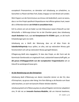 VF – 11/10 – p. 11
europäesch Finanzzentren, an domatter och Lëtzebuerg, ze schwächen, zu
Gonschten vu Plazen wéi New York, Dubai, Singapur an nom Brexit och London.
Dëst Virgoen vun der Kommissioun ass ëmsou méi bedenklech, wann ee weess,
dass si an hire Projet spezifesch Dispositioune mat afléisse gelooss huet, iwwer
déi si d’Memberslänner am Virfeld ni consultéiert huet.
Ech hu schonn am Juli am Kader vun der Diskussioun iwwer d’Zukunft vun der
Wirtschafts- a Währungs-Unioun hei an der Chamber gesot, dass Lëtzebuerg
staark Bedenken huet, wat nei Kompetenzen fir d'ESMA ugeet, an déi lescht
Entwécklungen ginn eis recht.
Lëtzebuerg ass a bleift der Meenung, dass an all dëse Froen de
Subsidiaritéitsprinzip muss spillen, an alles, wat op nationalem Niveau gutt
fonctionnéiert och soll op nationalem Niveau geregelt bleiwen.
D’Regierung bleift also engagéiert, fir dass dee Projet, an där Form wéi de
Kommissär Dombrovskis en virgeluecht huet, substantiell iwwerschafft gëtt, an
déi grouss Erfollegsgeschicht vun der europäescher Fongenindustrie och an
Zukunft ka weidergeschriwwe ginn.
- An der Besteierung vun den Entreprisen
Lëtzebuerg deelt d’Meenung vun deene meeschte Länner an der EU, dass
d’Entreprisen, op grouss oder kleng, hire faire Bäitrag zu de Recette vum Staat
solle leeschten, an sech net laanscht d’Steier drécken däerfen.
Lëtzebuerg deelt och d’Meenung dass eis aktuell Regelen net ëmmer adaptéiert
sinn, fir déi nei an innovativ Business-Modeller, déi um Internet baséieren,
 