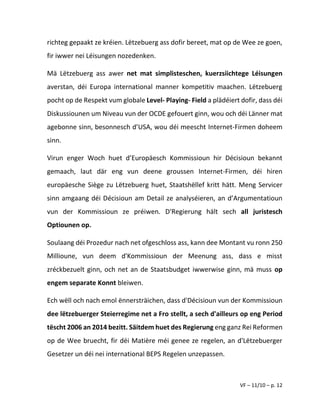 VF – 11/10 – p. 12
richteg gepaakt ze kréien. Lëtzebuerg ass dofir bereet, mat op de Wee ze goen,
fir iwwer nei Léisungen nozedenken.
Mä Lëtzebuerg ass awer net mat simplisteschen, kuerzsiichtege Léisungen
averstan, déi Europa international manner kompetitiv maachen. Lëtzebuerg
pocht op de Respekt vum globale Level- Playing- Field a plädéiert dofir, dass déi
Diskussiounen um Niveau vun der OCDE gefouert ginn, wou och déi Länner mat
agebonne sinn, besonnesch d’USA, wou déi meescht Internet-Firmen doheem
sinn.
Virun enger Woch huet d’Europäesch Kommissioun hir Décisioun bekannt
gemaach, laut där eng vun deene groussen Internet-Firmen, déi hiren
europäesche Siège zu Lëtzebuerg huet, Staatshëllef kritt hätt. Meng Servicer
sinn amgaang déi Décisioun am Detail ze analyséieren, an d’Argumentatioun
vun der Kommissioun ze préiwen. D'Regierung hält sech all juristesch
Optiounen op.
Soulaang déi Prozedur nach net ofgeschloss ass, kann dee Montant vu ronn 250
Millioune, vun deem d'Kommissioun der Meenung ass, dass e misst
zréckbezuelt ginn, och net an de Staatsbudget iwwerwise ginn, mä muss op
engem separate Konnt bleiwen.
Ech wëll och nach emol ënnersträichen, dass d'Décisioun vun der Kommissioun
dee lëtzebuerger Steierregime net a Fro stellt, a sech d'ailleurs op eng Period
tëscht 2006 an 2014 bezitt. Säitdem huet des Regierung eng ganz Rei Reformen
op de Wee bruecht, fir déi Matière méi genee ze regelen, an d'Lëtzebuerger
Gesetzer un déi nei international BEPS Regelen unzepassen.
 