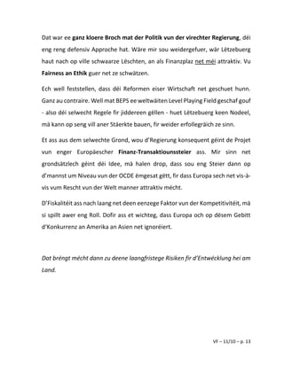 VF – 11/10 – p. 13
Dat war ee ganz kloere Broch mat der Politik vun der virechter Regierung, déi
eng reng defensiv Approche hat. Wäre mir sou weidergefuer, wär Lëtzebuerg
haut nach op ville schwaarze Lëschten, an als Finanzplaz net méi attraktiv. Vu
Fairness an Ethik guer net ze schwätzen.
Ech well feststellen, dass déi Reformen eiser Wirtschaft net geschuet hunn.
Ganz au contraire. Well mat BEPS ee weltwäiten Level Playing Field geschaf gouf
- also déi selwecht Regele fir jiddereen gëllen - huet Lëtzebuerg keen Nodeel,
mä kann op seng vill aner Stäerkte bauen, fir weider erfollegräich ze sinn.
Et ass aus dem selwechte Grond, wou d’Regierung konsequent géint de Projet
vun enger Europäescher Finanz-Transaktiounssteier ass. Mir sinn net
grondsätzlech géint déi Idee, mä halen drop, dass sou eng Steier dann op
d’mannst um Niveau vun der OCDE ëmgesat gëtt, fir dass Europa sech net vis-à-
vis vum Rescht vun der Welt manner attraktiv mécht.
D’Fiskalitéit ass nach laang net deen eenzege Faktor vun der Kompetitivitéit, mä
si spillt awer eng Roll. Dofir ass et wichteg, dass Europa och op dësem Gebitt
d‘Konkurrenz an Amerika an Asien net ignoréiert.
Dat bréngt mécht dann zu deene laangfristege Risiken fir d’Entwécklung hei am
Land.
 