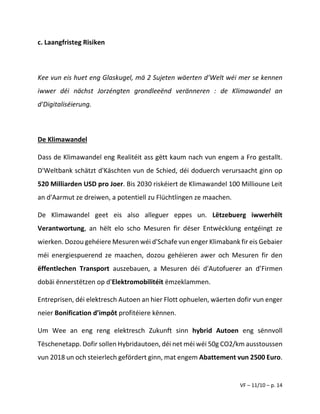 VF – 11/10 – p. 14
c. Laangfristeg Risiken
Kee vun eis huet eng Glaskugel, mä 2 Sujeten wäerten d’Welt wéi mer se kennen
iwwer déi nächst Jorzéngten grondleeënd veränneren : de Klimawandel an
d'Digitaliséierung.
De Klimawandel
Dass de Klimawandel eng Realitéit ass gëtt kaum nach vun engem a Fro gestallt.
D'Weltbank schätzt d'Käschten vun de Schied, déi doduerch verursaacht ginn op
520 Milliarden USD pro Joer. Bis 2030 riskéiert de Klimawandel 100 Millioune Leit
an d'Aarmut ze dreiwen, a potentiell zu Flüchtlingen ze maachen.
De Klimawandel geet eis also alleguer eppes un. Lëtzebuerg iwwerhëlt
Verantwortung, an hëlt elo scho Mesuren fir dëser Entwécklung entgéingt ze
wierken. Dozou gehéiere Mesuren wéi d'Schafe vun enger Klimabank fir eis Gebaier
méi energiespuerend ze maachen, dozou gehéieren awer och Mesuren fir den
ëffentlechen Transport auszebauen, a Mesuren déi d'Autofuerer an d’Firmen
dobäi ënnerstëtzen op d'Elektromobilitéit ëmzeklammen.
Entreprisen, déi elektresch Autoen an hier Flott ophuelen, wäerten dofir vun enger
neier Bonification d’impôt profitéiere kënnen.
Um Wee an eng reng elektresch Zukunft sinn hybrid Autoen eng sënnvoll
Tëschenetapp. Dofir sollen Hybridautoen, déi net méi wéi 50g CO2/km ausstoussen
vun 2018 un och steierlech gefördert ginn, mat engem Abattement vun 2500 Euro.
 