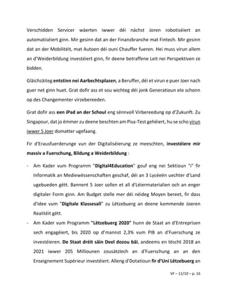 VF – 11/10 – p. 16
Verschidden Servicer wäerten iwwer déi nächst Joren robotiséiert an
automatiséiert ginn. Mir gesinn dat an der Finanzbranche mat Fintech. Mir gesinn
dat an der Mobilitéit, mat Autoen déi ouni Chauffer fueren. Hei muss virun allem
an d’Weiderbildung investéiert ginn, fir deene betraffene Leit nei Perspektiven ze
bidden.
Gläichzäiteg entstinn nei Aarbechtsplazen, a Beruffer, déi et virun e puer Joer nach
guer net ginn huet. Grat dofir ass et sou wichteg déi jonk Generatioun elo schonn
op des Changementer virzebereeden.
Grat dofir ass een iPad an der Schoul eng sënnvoll Virbereedung op d’Zukunft. Zu
Singapour, dat jo ëmmer zu deene beschten am Pisa-Test gehéiert, hu se scho virun
iwwer 5 Joer domatter ugefaang.
Fir d'Erausfuerderunge vun der Digitaliséierung ze meeschten, investéiere mir
massiv a Fuerschung, Bildung a Weiderbildung :
- Am Kader vum Programm "Digital4Education" gouf eng nei Sektioun "i" fir
Informatik an Mediewëssenschaften geschaf, déi an 3 Lycéeën uechter d’Land
ugebueden gëtt. Bannent 5 Joer sollen et all d'Léiermaterialien och an enger
digitaler Form ginn. Am Budget stelle mer déi néideg Moyen bereet, fir dass
d'Idee vum "Digitale Klassesall" zu Lëtzebuerg an deene kommende Joeren
Realitéit gëtt.
- Am Kader vum Programm "Lëtzebuerg 2020" hunn de Staat an d'Entreprisen
sech engagéiert, bis 2020 op d’mannst 2,3% vum PIB an d'Fuerschung ze
investéieren. De Staat dréit säin Deel dozou bäi, andeems en tëscht 2018 an
2021 iwwer 205 Milliounen zousätzlech an d'Fuerschung an an den
Enseignement Supérieur investéiert. Alleng d'Dotatioun fir d’Uni Lëtzebuerg an
 