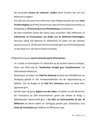 VF – 11/10 – p. 17
déi verschidde Centres de recherche publics wäert d'nächst Joer em 21,5
Milliounen eropgoen.
- Ech wëll och nach emol drun erënneren, dass d’Regierung dëst Joer een neien
IP Steier-Regime op de Wee bruecht huet, deen d’Firmen dobäi ënnerstëtzt, zu
Lëtzebuerg an d’Fuerschung an an d’Entwécklung ze investéieren.
- De Staat investéiert iwwert déi nächst Joren ausserdem 238,5 Milliounen an
d'Recherche an d'Innovatioun um Gebitt vun de Weltraum-Technologien,
dovunner alleng 120 Millioune fir d'Recherche am Kader vun der Initiative
Spaceresources.lu. De Minister Etienne Schneider geet mat vill Pionéiergeescht
un déi Saach erun. Och dat ass Nation-Branding.
D'Digitaliséierung ass eng Erausfuerderung fir d'Entreprisen.
- Fir si dobäi ze ënnerstëtzen hir Informatik op de leschten Stand ze bréngen,
féiere mer 2018 eng nei "bonification d'impôt pour investissements" am
informatesche Beräich an.
- Donieft ginn am Kader vum Pakt Pro Artisanat d'nächst Joer 850.000 Euro zur
Verfügung gestallt fir den Handwierksbetriber bei der Digitaliséierung ze
hëllefen. Och de Budget fir de Pakt Pro Commerce wäert an deem Sënn
ugehuewe ginn.
- Donieft wäert de ganze Regime vun den Aiden um Gebitt vun der Recherche,
der Innovatioun an dem Environnement, genee wéi d'Aiden fir Kleng- a
Mëttelbetriber iwwerschafft ginn, a bis 2021 am Duerchschnëtt all Joer 78
Milliounen op dësem Gebitt zur Verfügung gestallt ginn. D'Dotatioun vum
Fonds de l'innovation geet 2018 em 41 Milliounen erop.
 