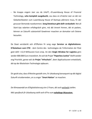 VF – 11/10 – p. 18
- No knapps engem Joer ass de LHoFT, d'Luxembourg House of Financial
Technology, scho komplett ausgebucht, sou dass en d'nächst Joer an déi nei
Gebailechkeeten vum Luxembourg House of Startups plënnere muss, fir der
grousser Demande nozekommen. Seng Dotatioun gëtt dofir verduebelt. Net all
Start-Ups wäerten erfollegräich ginn, mä déi ënnert hinnen, déi et packen,
kënnen an Zukunft substantiell Gewënner maachen an domatter och Steiere
bezuelen.
De Staat verstäerkt och d'Efforten fir seng eege Servicer ze digitaliséieren.
D'Dotatioun vum CTIE - dem Centre des technologies de l'information de l'Etat
geet dofir +12,9 Milliounen Euro erop. An den Single Window for Logistics ginn
weider 800.000 Euro investéiert. An och de Projet "Paperless Justice" bleift weider
eng Prioritéit, genee wéi de Projet "Infrachain", deen Applicatiounen entwéckelt,
déi op der Blockchain-Technologie opbauen.
Dir gesitt also, dass d'Weiche gestallt sinn, fir Lëtzebuerg konsequent op déi digital
Zukunft virzebereeden, an zu enger "Smart Nation" ze maachen.
De Klimawandel an d’Digitaliséierung sinn 2 Froen, déi sech weltwäit stellen.
Méi spezifesch fir Lëtzebuerg stellt sech d’Fro vum nohaltege Wuesstem.
 