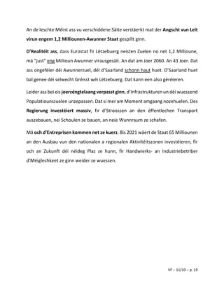 VF – 11/10 – p. 19
An de leschte Méint ass vu verschiddene Säite verstäerkt mat der Angscht vun Leit
virun engem 1,2 Milliounen-Awunner Staat gespillt ginn.
D’Realitéit ass, dass Eurostat fir Lëtzebuerg neisten Zuelen no net 1,2 Millioune,
mä “just” eng Millioun Awunner virausgesäit. An dat am Joer 2060. An 43 Joer. Dat
ass ongeféier déi Awunnerzuel, déi d’Saarland schonn haut huet. D’Saarland huet
bal genee déi selwecht Gréisst wéi Lëtzebuerg. Dat kann een also géréieren.
Leider ass bei eis joerzéngtelaang verpasst ginn, d’Infrastrukturen un déi wuessend
Populatiounszuelen unzepassen. Dat si mer am Moment amgaang nozehuelen. Des
Regierung investéiert massiv, fir d’Stroossen an den ëffentlechen Transport
auszebauen, nei Schoulen ze bauen, an neie Wunnraum ze schafen.
Mä och d'Entreprisen kommen net ze kuerz. Bis 2021 wäert de Staat 65 Milliounen
an den Ausbau vun den nationalen a regionalen Aktivitéitszonen investéieren, fir
och an Zukunft déi néideg Plaz ze hunn, fir Handwierks- an Industriebetriber
d'Méiglechkeet ze ginn weider ze wuessen.
 