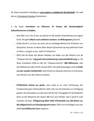 VF – 11/10 – p. 22
De Staat investéiert nohalteg an eng modern a solidaresch Gesellschaft. Ech wëll
dat un 12 konkrete Punkten illustréieren :
1. De Staat investéiert an d’Kanner, fir hinnen déi beschtméiglech
Zukunftschancen ze bidden.
- Den Alter vun 1 bis 4 Joer ass decisiv fir déi weider Entwécklung vun engem
Kand. Hei gëtt d’Basis vum weideren Liewens- an Bildungswee geluecht.
- D’Zäit tëscht 1 a 4 Joer ass awer och en wichtege Moment fir d’Léieren vun
Sproochen. Kanner an deem Alter léieren Sproochen op eng spilleresch Aart
an Weis, a saugen se op, ewéi en Schwamm.
- Dofir bitt de Staat säit dësem Oktober am Kader vun der Reform vun de
“Chèques-Service” eng gratis Kannerbetreiung a Sproocheförderung un. De
Staat investéiert 2018 an déi nei “Chèques-Service” 380 Milliounen, also
36,2 Milliounen oder 10,5% méi wéi 2017. Hei spillt iwweregens och de Kritär
vun der sozialer Selektivitéit, well d'Zuel vun de gratis Stonnen en Fonctioun
vum Revenu vun den Elteren variéiert.
- D’ëffentlech Schoul ass gratis, esou steet et an eiser Verfassung. Am
Fondamental ginn d’Schoulbicher dofir scho vun de Schoulen zur Verfügung
gestalt. Am Secondaire ass dat nach nët de Fall. D’Ausgaben fir Schoulbicher
leien an der Moyenne bei iwwer 300 Euro pro Schüler. Dat si grad fir jonk
Famillen vill Suen. D’Regierung féiert dofir d’Gratuitéit vun alle Bicher an,
déi obligatoresch um Schoulprogramm stinn. Dofir sinn am Budget vum Joer
2018 14,5 Milliounen Euro virgesinn.
 