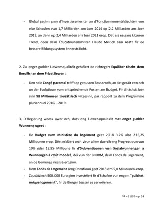 VF – 11/10 – p. 24
- Global gesinn ginn d'Investissementer an d'Fonctionnementskäschten vun
eise Schoulen vun 1,7 Milliarden am Joer 2014 op 2,2 Milliarden am Joer
2018, an dann op 2,4 Milliarden am Joer 2021 erop. Dat ass ee ganz kloeren
Trend, deen dem Éducatiounsminister Claude Meisch säin Asätz fir ee
bessere Bildungssystem ënnersträicht.
2. Zu enger gudder Liewensqualitéit gehéiert de richtegen Equiliber tëscht dem
Beruffs- an dem Privatliewen :
- Den neie Congé parental trëfft op groussen Zousproch, an dat gesäit een och
un der Evolutioun vum entspriechende Posten am Budget. Fir d'nächst Joer
sinn 98 Milliounen zousätzlech virgesinn, par rapport zu dem Programme
pluriannuel 2016 – 2019.
3. D'Regierung weess awer och, dass eng Liewensqualitéit mat enger gudder
Wunneng ugeet :
- De Budget vum Ministère du logement geet 2018 3,2% also 216,25
Milliounen erop. Dëst erkläert sech virun allem duerch eng Progressioun vun
19% oder 18,95 Millioune fir d’Subventiounen vun Sozialwunnengen a
Wunnengen à coût modéré, déi vun der SNHBM, dem Fonds de Logement,
an de Gemenge realiséiert ginn.
- Dem Fonds de Logement seng Dotatioun geet 2018 em 5,8 Milliounen erop.
- Zousätzlech 500.000 Euro ginn investéiert fir d'Schafen vun engem "guichet
unique logement", fir de Bierger besser ze zerwéieren.
 
