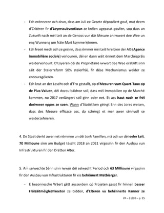 VF – 11/10 – p. 25
- Ech erënneren och drun, dass am Juli ee Gesetz déposéiert gouf, mat deem
d'Critèren fir d'Loyerssubventioun ze kréien ugepasst goufen, sou dass an
Zukunft nach méi Leit an de Genoss vun där Mesure an iwwert dee Wee un
eng Wunneng um fräie Mart komme kënnen.
- Ech freeë mech och ze gesinn, dass ëmmer méi Leit hire bien der AIS (Agence
immobilière sociale) verlounen, déi en dann wäit ënnert dem Marchéspräis
weiderverlount. D'Loyeren déi de Propriétairë iwwert dee Wee erakritt sinn
säit der Steierreform 50% steierfräi, fir dëse Mechanismus weider ze
encouragéieren.
- Ech krut an der Lescht och d’Fro gestallt, op d’Mesuren vum Quart-Taux op
de Plus-Valuen, déi dozou bäidroe soll, dass méi Immobilien op de Marché
kommen, no 2017 verlängert soll ginn oder net. Et ass haut nach ze fréi
doriwwer eppes ze soen. Wann d’Statistiken géingt Enn des Jores weisen,
dass des Mesure efficace ass, da schéngt et mer awer sënnvoll se
weiderzeféieren.
4. De Staat denkt awer net nëmmen un déi Jonk Famillen, mä och un déi eeler Leit.
70 Millioune sinn am Budget tëscht 2018 an 2021 virgesinn fir den Ausbau vun
Infrastrukturen fir den Drëtten Alter.
5. Am selwechte Sënn sinn iwwer déi selwecht Period och 63 Millioune virgesinn
fir den Ausbau vun Infrastrukturen fir eis behënnert Matbierger.
- E besonnesche Wäert gëtt ausserdem op Projeten gesat fir hinnen besser
Fräizäitméiglechkeeten ze bidden, d'Elteren vu behënnerte Kanner ze
 