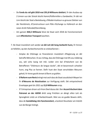 VF – 11/10 – p. 27
- De Fonds du rail gëtt 2018 mat 291,8 Millioune dotéiert, fir den Ausbau op
2 Linnen vun der Streck tëscht Hamm/Polfermillen a Sandweiler, fir déi nei
Linn tëscht der Stad a Beetebuerg, d'Modernisatioun vu grousse Stécker vun
der Nordstreck, d'Constructioun vum Pôle d'échange zu Hollerech an den
neien Arrêt Pafendall/Kierchbierg.
- Am ganzen 826,5 Millioune léisst de Staat sech 2018 de Fonctionnement
vum ëffentlechen Transport kaschten.
7. De Staat investéiert och weider an déi Leit déi keng Aarbecht hunn, fir hinnen
ze hëllefen, op den Aarbechtsmarché ze zréckzefannen :
- Amplaz de Chômage ze finanzéieren investéiert d'Regierung an déi
betraffe Mënschen. Et ass richteg, dass de Chômage mat 6% sou niddereg
ass, wéi scho laang net méi. Leider sinn bal d'Halschent vun de
Betraffenen “Chômeurs de longue durée”, déi et besonnesch schwéier
hunn, eng Plaz ze fannen. Dofir huet den Staat verschidden Mesuren
geholl, fir hinne geziilt ënnert d'Äerm ze gräifen.
- D'Reform vum Revis bréngt mat sech dass de Staat zousätzlech Moyen'en
fir d'Mesures de Réactivation zur Verfügung stellt. Déi entspriechend
Enveloppe geet bis 2021 op 15,9 Milliounen erop.
- D’ Entreprisen droen och hiren Deel dozou bäi. Den Accord tëschent dem
Patronat an der ADEM dréit seng Friichten an déngt villen Leit als
Sprangbriet zréck an d'Aarbechtswelt. Dëst ass ee gudde Beweis dofir,
dass de Sozialdialog rëm fonctionnéiert, a konkret Resultater am Intérêt
vun de Bierger bréngt.
 