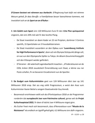 VF – 11/10 – p. 28
D’Liewen besteet net nëmmen aus Aarbecht. D’Regierung huet dofir net nëmme
Mesure geholl, fir dass Beruffs- a Familljeliewe besser laanschtenee kommen, mä
investéiert och an de Sport an an d’Kultur :
8. Um Gebitt vum Sport sinn 120 Milliounen Euro fir den 11te Plan quinquennal
virgesinn, dat sinn 20% méi wéi fir dee leschte Plang.
- De Staat investéiert an deem Kader an 33 nei Projeten, dorënner 3 Centres
sportifs, 15 Sportshalen an 3 Foussballsterrainen.
- De Staat investéiert ausserdem an den Opbau vum 'Luxembourg Institute
for High Performance in Sports', deen och als Olympia Stützpunkt dénge soll,
en vue vun den Olympesche Spiller zu Tokyo. An dësem Zesummenhang gëtt
och den Elitesport weider gefördert.
- D'Verainer - déi wäertvoll Jugendaarbecht maachen -, d'Federatiounen an de
COSL kréien 2018 zousätzlech Ënnerstëtzung vum Staat, a kënne sou nei
Poste schafen, fir ee besseren Encadrement vun de Sportler.
9. De Budget vum Kulturministère geet vun 124 Milliounen dëst Joer op 141
Milliounen 2018 erop. Dat ass eng zolitt Progressioun, a weist den Asaz vum
Kulturminister Xavier Bettel a sengem Staatssekretär Guy Arendt.
- Besonnesch ervirhiewen wéilt ech do d’Participatioun 2018 un de Programmer
ronderëm dat europäescht Joer vum Patrimoine culturel, genee wéi de Projet
Kulturhaaptstad 2022, fir deen d’nächst Joer 4 Millioune virgesi ginn.
- Als Escher freet mech och besonnesch, dass d’Renovatioun vum “Musée de la
Résistance” elo endlech an Ugrëff geholl gëtt, 4,5 Millioune sinn dofir virgesinn.
 