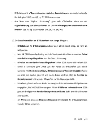 VF – 11/10 – p. 29
- D’Dotatioun fir d’Conventiounen mat den Associatiounen am sozio-kulturelle
Beräich ginn 2018 vun 6,7 op 7,2 Milliounen erop.
- Am Sënn vun “Digital Lëtzebuerg” ginn och d’Arbechte virun un der
Digitaliséierung vun den Archiven, an um Lëtzebuergeschen Dictionnaire um
Internet (lod.lu) op 5 Sproochen (LU, DE, FR, EN, PT).
10. De Staat investéiert an d’Sécherheet vun senge Bierger :
- D’Dotatioun fir d’Rettungsdëngschter geet 2018 staark erop, op ronn 21
Milliounen.
- Mat 14,7 Millioune bedeelegt sech de Staat un de Käschten vum neien Gebai
vun de Rettungsdëngschter vun der Stad Lëtzebuerg.
- D’Police an aner Secherheetsdéngschter kréien 2018 iwwer 100 nei Leit bäi.
- Iwwer 5 Millioune ginn 2018 vun der Police an d’Uschafen vun neiem
Material fir d’Communicatioun, d’Detectioun an d’Kontroll investéiert; dat
ass méi wéi duebel sou vill wéi nach d’Joer virdrun. Och de Service de
Renseignement kritt weider Moyen’en zur Verfügung gestallt.
- Lëtzebuerg huet sech am Kader vu sengem internationalen Obligatiounen
engagéiert, bis 2020 0,6% vu sengem PIB an d’Défense ze investéieren. 2018
geet de Budget vum Fonds d'équipement militaire dofir em 60 Milliounen
an d’Luucht.
- 4,4 Millioune ginn an d’Frontex-Missioun investéiert, fir d'Baussegrenzen
vun der EU ze sécheren.
 