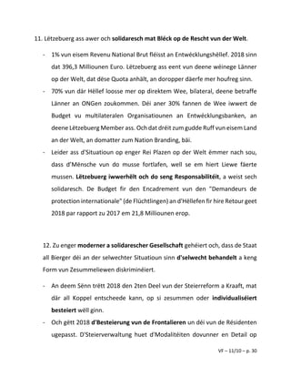 VF – 11/10 – p. 30
11. Lëtzebuerg ass awer och solidaresch mat Bléck op de Rescht vun der Welt.
- 1% vun eisem Revenu National Brut fléisst an Entwécklungshëllef. 2018 sinn
dat 396,3 Milliounen Euro. Lëtzebuerg ass eent vun deene wéinege Länner
op der Welt, dat dëse Quota anhält, an doropper däerfe mer houfreg sinn.
- 70% vun där Hëllef loosse mer op direktem Wee, bilateral, deene betraffe
Länner an ONGen zoukommen. Déi aner 30% fannen de Wee iwwert de
Budget vu multilateralen Organisatiounen an Entwécklungsbanken, an
deene Lëtzebuerg Member ass. Och dat dréit zum gudde Ruff vun eisem Land
an der Welt, an domatter zum Nation Branding, bäi.
- Leider ass d'Situatioun op enger Rei Plazen op der Welt ëmmer nach sou,
dass d’Mënsche vun do musse fortlafen, well se em hiert Liewe fäerte
mussen. Lëtzebuerg iwwerhëlt och do seng Responsabilitéit, a weist sech
solidaresch. De Budget fir den Encadrement vun den "Demandeurs de
protection internationale" (de Flüchtlingen) an d'Hëllefen fir hire Retour geet
2018 par rapport zu 2017 em 21,8 Milliounen erop.
12. Zu enger moderner a solidarescher Gesellschaft gehéiert och, dass de Staat
all Bierger déi an der selwechter Situatioun sinn d'selwecht behandelt a keng
Form vun Zesummeliewen diskriminéiert.
- An deem Sënn trëtt 2018 den 2ten Deel vun der Steierreform a Kraaft, mat
där all Koppel entscheede kann, op si zesummen oder individualiséiert
besteiert wëll ginn.
- Och gëtt 2018 d'Besteierung vun de Frontalieren un déi vun de Résidenten
ugepasst. D'Steierverwaltung huet d'Modalitéiten dovunner en Detail op
 