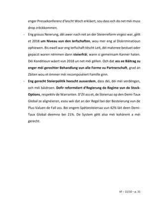VF – 11/10 – p. 31
enger Pressekonferenz d'lescht Woch erkläert, sou dass ech do net méi muss
drop zréckkommen.
- Eng grouss Neierung, déi awer nach net an der Steierreform virgesi war, gëtt
et 2018 um Niveau vun den Ierfschaften, wou mer eng al Diskriminatioun
ophiewen. Bis ewell war eng Ierfschaft tëscht Leit, déi matenee bestuet oder
gepacst waren nëmmen dann steierfräi, wann si gemeinsam Kanner haten.
Déi Konditioun wäert vun 2018 un net méi gëllen. Och dat ass ee Bäitrag zu
enger méi gerechter Behandlung vun alle Forme vu Partnerschaft, grad an
Zäiten wou et ëmmer méi recomposéiert Famille ginn.
- Eng gerecht Steierpolitik heescht ausserdem, dass déi, déi méi verdéngen,
och méi bäidroen. Dofir reforméiert d’Regierung de Regime vun de Stock-
Options, respektiv de Warranten. D’Zil ass et, de Steiersaz op den Demi-Taux
Global ze alignéieren, esou wéi dat an der Regel bei der Besteierung vun de
Plus-Valuen de Fall ass. Bei engem Spëtzesteiersaz vun 42% läit deen Demi-
Taux Global deemno bei 21%. De System gëtt also méi kohärent a méi
gerecht.
 