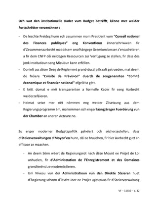 VF – 11/10 – p. 32
Och wat den institutionelle Kader vum Budget betrëfft, kënne mer weider
Fortschrëtter verzeechnen :
- De leschte Freideg hunn ech zesummen mam President vum “Conseil national
des Finances publiques” eng Konventioun ënnerschriwwen fir
d’Zesummenaarbecht mat dësem onofhängege Gremium besser z’encadréieren
a fir dem CNFP déi néidegen Ressourcen zur Verfügung ze stellen, fir dass des
jonk Institutioun seng Missioun kann erfëllen.
- Donieft ass dëser Deeg de Règlement grand-ducal a Kraaft getrueden, mat deem
de fréiere “Comité de Prévision” duerch de sougenannten “Comité
économique et financier national” ofgeléist gëtt.
- E kritt domat e méi transparenten a formelle Kader fir seng Aarbecht
weiderzeféieren.
- Heimat setze mer nët nëmmen eng weider Zilsetzung aus dem
Regierungsprogramm ëm, ma kommen och enger laangjäreger Fuerderung vun
der Chamber an aneren Acteure no.
Zu enger moderner Budgetspolitik gehéiert och sécherzestellen, dass
d’Steierverwaltungen d’Moyen’en hunn, déi se brauchen, fir hier Aarbecht gutt an
efficace ze maachen.
- An deem Sënn wäert de Regierungsrot nach dëse Mount ee Projet de Loi
unhuelen, fir d’Administration de l’Enregistrement et des Domaines
grondleeënd ze moderniséieren.
- Um Niveau vun der Administratioun vun den Direkte Steieren huet
d’Regierung schonn d’lescht Joer ee Projet ugestouss fir d’Steierverwaltung
 