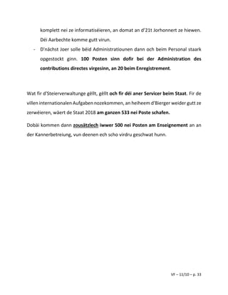 VF – 11/10 – p. 33
komplett nei ze informatiséieren, an domat an d’21t Jorhonnert ze hiewen.
Déi Aarbechte komme gutt virun.
- D'nächst Joer solle béid Administratiounen dann och beim Personal staark
opgestockt ginn. 100 Posten sinn dofir bei der Administration des
contributions directes virgesinn, an 20 beim Enregistrement.
Wat fir d'Steierverwaltunge gëllt, gëllt och fir déi aner Servicer beim Staat. Fir de
villen internationalen Aufgaben nozekommen, an heiheem d'Bierger weider gutt ze
zerwéieren, wäert de Staat 2018 am ganzen 533 nei Poste schafen.
Dobäi kommen dann zousätzlech iwwer 500 nei Posten am Enseignement an an
der Kannerbetreiung, vun deenen ech scho virdru geschwat hunn.
 
