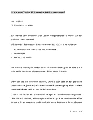 VF – 11/10 – p. 34
III. Wat sinn d’Zuelen, déi ënnert dem Strëch erauskommen ?
Här President,
Dir Dammen an dir Hären,
Ech kommen dann elo bei den 3ten Deel vu mengem Exposé : d’Analyse vun den
Zuelen an hirem Ensembel.
Wéi der wësst deelen sech d’Staatsfinanzen no SEC 2010 an 3 Beräicher op :
- d’Admimistration Centrale, also den Zentralstaat;
- d’Gemengen;
- an d’Sécurité Sociale.
Ech wäert lo kuerz op all eenzelnen vun deene Beräicher agoen, an dann d’Vue
d’ensemble weisen, um Niveau vun der Administration Publique.
Wann der dat alles herno um Internet, um USB Stick oder an der gedréckter
Versioun noliest, gesitt der, dass d’Presentatioun vum Budget op deene Punkten
dëst Joer nach méi kloer ass wéi déi d’Joren virdrun.
D’Texter sinn net méi an 3 Volumen, mä nach just an 2 Volumen zesummegefaasst.
Grad am 2te Volumen, dem Budget Pluriannuel, gouf ee besonneschen Effort
gemaach, fir den Iwwergang tëscht den Zuelen no de Regelen vun der lëtzebuerger
 