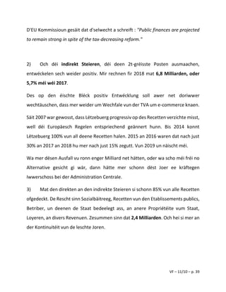 VF – 11/10 – p. 39
D'EU Kommissioun gesäit dat d'selwecht a schreift : "Public finances are projected
to remain strong in spite of the tax-decreasing reform."
2) Och déi indirekt Steieren, déi deen 2t-gréisste Posten ausmaachen,
entwéckelen sech weider positiv. Mir rechnen fir 2018 mat 6,8 Milliarden, oder
5,7% méi wéi 2017.
Des op den éischte Bléck positiv Entwécklung soll awer net doriwwer
wechtäuschen, dass mer weider um Wechfale vun der TVA um e-commerce knaen.
Säit 2007 war gewosst, dass Lëtzebuerg progressiv op des Recetten verzichte misst,
well déi Europäesch Regelen entspriechend geännert hunn. Bis 2014 konnt
Lëtzebuerg 100% vun all deene Recetten halen. 2015 an 2016 waren dat nach just
30% an 2017 an 2018 hu mer nach just 15% zegutt. Vun 2019 un näischt méi.
Wa mer dësen Ausfall vu ronn enger Milliard net hätten, oder wa scho méi fréi no
Alternative gesicht gi wär, dann hätte mer schonn dëst Joer ee kräftegen
Iwwerschoss bei der Administration Centrale.
3) Mat den direkten an den indirekte Steieren si schonn 85% vun alle Recetten
ofgedeckt. De Rescht sinn Sozialbäitreeg, Recetten vun den Etablissements publics,
Betriber, un deenen de Staat bedeelegt ass, an anere Propriétéite vum Staat,
Loyeren, an divers Revenuen. Zesummen sinn dat 2,4 Milliarden. Och hei si mer an
der Kontinuitéit vun de leschte Joren.
 