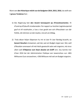 VF – 11/10 – p. 4
Wann een den Historique mécht vun de Budgeten 2014, 2015, 2016, da stellt een
3 grouss Tendenze fest :
1) Des Regierung leet den Accent konsequent op d’Investissementer, fir
d’Land op d’Zukunft virzebereeden. Par rapport zur leschter Legislaturperiod
gouf et vill nozehuelen, a lues a lues gesäit een och d’Resultater vun där
Politik, nët nëmmen an den Zuelen, mä och am Alldag.
2) Trotz dësen héijen Dépensen hu mir et Joer fir Joer fäerdeg bruecht, ee
bessert Resultat virzeweisen, wéi dat, wat am Budget virgesi war. Net, well
d’Recetten onerwaart vill méi héich gewiescht wäre wéi virgesinn, mä virun
allem well d’Dépense vum Staat absolut am Grëff sinn. Sou konnte mer
d'Joer 2016 bei der Administration Publique een Iwwerschoss vun +865
Milliounen Euro verzeechnen, +596 Millioune méi wéi am Budget virgesinn.
 