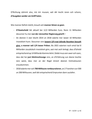 VF – 11/10 – p. 42
D’Richtung stëmmt also, mä mir mussen, wéi déi lescht Joren och schonn,
d’Ausgaben weider am Grëff halen.
Wie manner Defizit mécht, brauch och manner léinen ze goen.
- D'Staatschold läit aktuell bei 12,9 Milliarden Euro. Ronn 11 Milliarden
dovunner hu mer vun der viereschter Regierung geierft !
- An deenen 5 Joer tëscht 2014 an 2018 wäerte mer iwwer 10 Milliarden
investéiert hunn. Dovunner sinn iwwert 3/4 mat lafende Recetten bezuelt
ginn, a manner wéi 1/4 iwwer Prêten. Bis 2021 wäerten nach emol bal 8
Milliarden zousätzlech investéiert ginn, wat mat sech bréngt, dass d'Schold
entspriechend op 14 Milliarde klamme kéint. Dobäi muss een awer och soen,
dass dat hei just Héichrechnunge sinn, an d’Erfahrung vun deene leschte
Jore weist, dass mer an der Regel ënnert deenen Estimatiounen
erauskommen.
- 2018 wäerte mer och 700 Millioune rembourséieren, an 2 Tranchen vun 500
an 200 Milliounen, well déi entspriechend Emprunten dann auslafen.
 