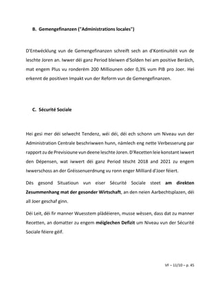 VF – 11/10 – p. 45
B. Gemengefinanzen ("Administrations locales")
D'Entwécklung vun de Gemengefinanzen schreift sech an d'Kontinuitéit vun de
leschte Joren an. Iwwer déi ganz Period bleiwen d'Solden hei am positive Beräich,
mat engem Plus vu ronderëm 200 Milliounen oder 0,3% vum PIB pro Joer. Hei
erkennt de positiven Impakt vun der Reform vun de Gemengefinanzen.
C. Sécurité Sociale
Hei gesi mer déi selwecht Tendenz, wéi déi, déi ech schonn um Niveau vun der
Administration Centrale beschriwwen hunn, nämlech eng nette Verbesserung par
rapport zu de Previsioune vun deene leschte Joren. D'Recetten leie konstant iwwert
den Dépensen, wat iwwert déi ganz Period tëscht 2018 and 2021 zu engem
Iwwerschoss an der Gréissenuerdnung vu ronn enger Milliard d'Joer féiert.
Dës gesond Situatioun vun eiser Sécurité Sociale steet am direkten
Zesummenhang mat der gesonder Wirtschaft, an den neien Aarbechtsplazen, déi
all Joer geschaf ginn.
Déi Leit, déi fir manner Wuesstem plädéieren, musse wëssen, dass dat zu manner
Recetten, an domatter zu engem méiglechen Defizit um Niveau vun der Sécurité
Sociale féiere géif.
 