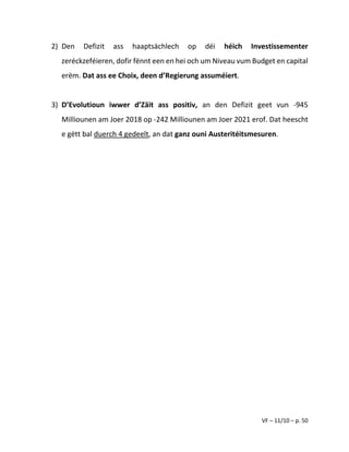 VF – 11/10 – p. 50
2) Den Defizit ass haaptsächlech op déi héich Investissementer
zeréckzeféieren, dofir fënnt een en hei och um Niveau vum Budget en capital
erëm. Dat ass ee Choix, deen d’Regierung assuméiert.
3) D’Evolutioun iwwer d’Zäit ass positiv, an den Defizit geet vun -945
Milliounen am Joer 2018 op -242 Milliounen am Joer 2021 erof. Dat heescht
e gëtt bal duerch 4 gedeelt, an dat ganz ouni Austeritéitsmesuren.
 