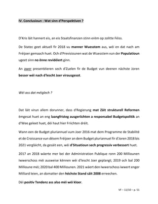 VF – 11/10 – p. 51
IV. Conclusioun : Wat sinn d’Perspektiven ?
D’Kris läit hannert eis, an eis Staatsfinanzen stinn erëm op zolitte Féiss.
De Statec geet aktuell fir 2018 vu manner Wuesstem aus, wéi en dat nach am
Fréijoer gemaach huet. Och d'Previsiounen wat de Wuesstem vun der Populatioun
ugeet sinn no ënne revidéiert ginn.
An awer presentéieren sech d'Zuelen fir de Budget vun deenen nächste Joren
besser wéi nach d'lescht Joer virausgesot.
Wéi ass dat méiglech ?
Dat läit virun allem dorunner, dass d'Regierung mat Zäit strukturell Reformen
ëmgesat huet an eng laangfristeg ausgeriichten a responsabel Budgetspolitik an
d'Wee geleet huet, déi haut hier Friichten dréit.
Wann een de Budget pluriannuel vum Joer 2016 mat dem Programme de Stabilité
et de Croissance vun dësem Fréijoer an dem Budget pluriannuel fir d'Joren 2018 bis
2021 vergläicht, da gesäit een, wéi d'Situatioun sech progressiv verbessert huet.
2017 an 2018 wäerte mer bei der Administration Publique ronn 200 Milliounen
Iwwerschoss méi ausweise kënnen wéi d'lescht Joer geplangt; 2019 och bal 200
Millioune méi; 2020 bal 400 Milliounen. 2021 wäert den Iwwerschoss iwwert enger
Milliard leien, an domatter den héchste Stand säit 2008 erreechen.
Déi positiv Tendenz ass also méi wéi kloer.
 