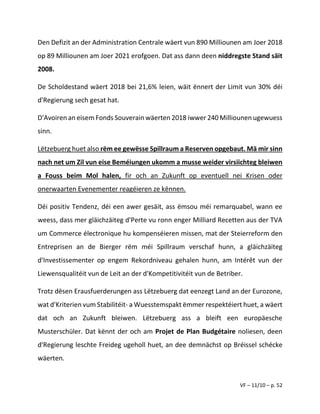 VF – 11/10 – p. 52
Den Defizit an der Administration Centrale wäert vun 890 Milliounen am Joer 2018
op 89 Milliounen am Joer 2021 erofgoen. Dat ass dann deen niddregste Stand säit
2008.
De Scholdestand wäert 2018 bei 21,6% leien, wäit ënnert der Limit vun 30% déi
d'Regierung sech gesat hat.
D'Avoiren an eisem Fonds Souverain wäerten 2018 iwwer 240 Milliounen ugewuess
sinn.
Lëtzebuerg huet also rëm ee gewësse Spillraum a Reserven opgebaut. Mä mir sinn
nach net um Zil vun eise Beméiungen ukomm a musse weider virsiichteg bleiwen
a Fouss beim Mol halen, fir och an Zukunft op eventuell nei Krisen oder
onerwaarten Evenementer reagéieren ze kënnen.
Déi positiv Tendenz, déi een awer gesäit, ass ëmsou méi remarquabel, wann ee
weess, dass mer gläichzäiteg d'Perte vu ronn enger Milliard Recetten aus der TVA
um Commerce électronique hu kompenséieren missen, mat der Steierreform den
Entreprisen an de Bierger rëm méi Spillraum verschaf hunn, a gläichzäiteg
d'Investissementer op engem Rekordniveau gehalen hunn, am Intérêt vun der
Liewensqualitéit vun de Leit an der d'Kompetitivitéit vun de Betriber.
Trotz dësen Erausfuerderungen ass Lëtzebuerg dat eenzegt Land an der Eurozone,
wat d'Kriterien vum Stabilitéit- a Wuesstemspakt ëmmer respektéiert huet, a wäert
dat och an Zukunft bleiwen. Lëtzebuerg ass a bleift een europäesche
Musterschüler. Dat kënnt der och am Projet de Plan Budgétaire noliesen, deen
d'Regierung leschte Freideg ugeholl huet, an dee demnächst op Bréissel schécke
wäerten.
 