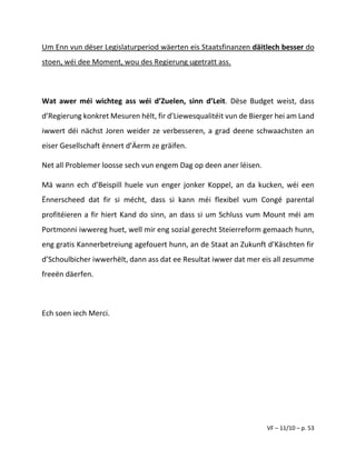 VF – 11/10 – p. 53
Um Enn vun dëser Legislaturperiod wäerten eis Staatsfinanzen däitlech besser do
stoen, wéi dee Moment, wou des Regierung ugetratt ass.
Wat awer méi wichteg ass wéi d’Zuelen, sinn d’Leit. Dëse Budget weist, dass
d’Regierung konkret Mesuren hëlt, fir d’Liewesqualitéit vun de Bierger hei am Land
iwwert déi nächst Joren weider ze verbesseren, a grad deene schwaachsten an
eiser Gesellschaft ënnert d’Äerm ze gräifen.
Net all Problemer loosse sech vun engem Dag op deen aner léisen.
Mä wann ech d’Beispill huele vun enger jonker Koppel, an da kucken, wéi een
Ënnerscheed dat fir si mécht, dass si kann méi flexibel vum Congé parental
profitéieren a fir hiert Kand do sinn, an dass si um Schluss vum Mount méi am
Portmonni iwwereg huet, well mir eng sozial gerecht Steierreform gemaach hunn,
eng gratis Kannerbetreiung agefouert hunn, an de Staat an Zukunft d’Käschten fir
d’Schoulbicher iwwerhëlt, dann ass dat ee Resultat iwwer dat mer eis all zesumme
freeën däerfen.
Ech soen iech Merci.
 