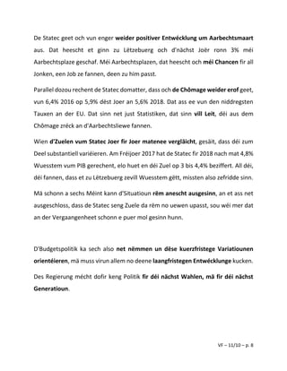 VF – 11/10 – p. 8
De Statec geet och vun enger weider positiver Entwécklung um Aarbechtsmaart
aus. Dat heescht et ginn zu Lëtzebuerg och d'nächst Joër ronn 3% méi
Aarbechtsplaze geschaf. Méi Aarbechtsplazen, dat heescht och méi Chancen fir all
Jonken, een Job ze fannen, deen zu him passt.
Parallel dozou rechent de Statec domatter, dass och de Chômage weider erof geet,
vun 6,4% 2016 op 5,9% dëst Joer an 5,6% 2018. Dat ass ee vun den niddregsten
Tauxen an der EU. Dat sinn net just Statistiken, dat sinn vill Leit, déi aus dem
Chômage zréck an d'Aarbechtsliewe fannen.
Wien d'Zuelen vum Statec Joer fir Joer matenee vergläicht, gesäit, dass déi zum
Deel substantiell variéieren. Am Fréijoer 2017 hat de Statec fir 2018 nach mat 4,8%
Wuesstem vum PIB gerechent, elo huet en déi Zuel op 3 bis 4,4% beziffert. All déi,
déi fannen, dass et zu Lëtzebuerg zevill Wuesstem gëtt, missten also zefridde sinn.
Mä schonn a sechs Méint kann d'Situatioun rëm anescht ausgesinn, an et ass net
ausgeschloss, dass de Statec seng Zuele da rëm no uewen upasst, sou wéi mer dat
an der Vergaangenheet schonn e puer mol gesinn hunn.
D'Budgetspolitik ka sech also net nëmmen un dëse kuerzfristege Variatiounen
orientéieren, mä muss virun allem no deene laangfristegen Entwécklunge kucken.
Des Regierung mécht dofir keng Politik fir déi nächst Wahlen, mä fir déi nächst
Generatioun.
 