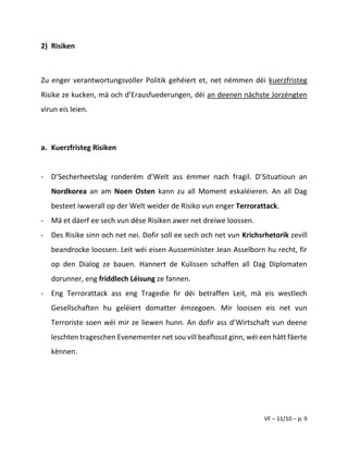 VF – 11/10 – p. 9
2) Risiken
Zu enger verantwortungsvoller Politik gehéiert et, net nëmmen déi kuerzfristeg
Risike ze kucken, mä och d’Erausfuederungen, déi an deenen nächste Jorzéngten
virun eis leien.
a. Kuerzfristeg Risiken
- D’Secherheetslag ronderëm d’Welt ass ëmmer nach fragil. D’Situatioun an
Nordkorea an am Noen Osten kann zu all Moment eskaléieren. An all Dag
besteet iwwerall op der Welt weider de Risiko vun enger Terrorattack.
- Mä et däerf ee sech vun dëse Risiken awer net dreiwe loossen.
- Des Risike sinn och net nei. Dofir soll ee sech och net vun Krichsrhetorik zevill
beandrocke loossen. Leit wéi eisen Ausseminister Jean Asselborn hu recht, fir
op den Dialog ze bauen. Hannert de Kulissen schaffen all Dag Diplomaten
dorunner, eng friddlech Léisung ze fannen.
- Eng Terrorattack ass eng Tragedie fir déi betraffen Leit, mä eis westlech
Gesellschaften hu geléiert domatter ëmzegoen. Mir loossen eis net vun
Terroriste soen wéi mir ze liewen hunn. An dofir ass d’Wirtschaft vun deene
leschten trageschen Evenementer net sou vill beaflosst ginn, wéi een hätt fäerte
kënnen.
 