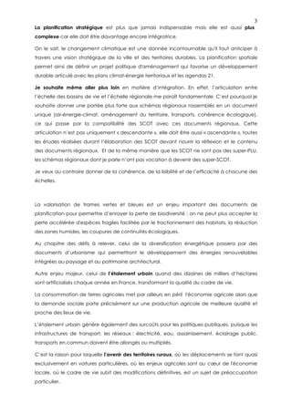 3
La planification stratégique est plus que jamais indispensable mais elle est aussi plus
complexe car elle doit être davantage encore intégratrice.

On le sait, le changement climatique est une donnée incontournable qu'il faut anticiper à
travers une vision stratégique de la ville et des territoires durables. La planification spatiale
permet ainsi de définir un projet politique d'aménagement qui favorise un développement
durable articulé avec les plans climat-énergie territoriaux et les agendas 21.

Je souhaite même aller plus loin en matière d’intégration. En effet, l’articulation entre
l’échelle des bassins de vie et l’échelle régionale me paraît fondamentale. C’est pourquoi je
souhaite donner une portée plus forte aux schémas régionaux rassemblés en un document
unique (air-énergie-climat, aménagement du territoire, transports, cohérence écologique),
ce qui passe par la compatibilité des SCOT avec ces documents régionaux. Cette
articulation n’est pas uniquement « descendante », elle doit être aussi « ascendante », toutes
les études réalisées durant l’élaboration des SCOT devant nourrir la réflexion et le contenu
des documents régionaux. Et de la même manière que les SCOT ne sont pas des super-PLU,
les schémas régionaux dont je parle n’ont pas vocation à devenir des super-SCOT.

Je veux au contraire donner de la cohérence, de la lisibilité et de l’efficacité à chacune des
échelles.



La valorisation de trames vertes et bleues est un enjeu important des documents de
planification pour permettre d’enrayer la perte de biodiversité : on ne peut plus accepter la
perte accélérée d'espèces fragiles facilitée par le fractionnement des habitats, la réduction
des zones humides, les coupures de continuités écologiques.

Au chapitre des défis à relever, celui de la diversification énergétique passera par des
documents d’urbanisme qui permettront le développement des énergies renouvelables
intégrées au paysage et au patrimoine architectural.

Autre enjeu majeur, celui de l’étalement urbain quand des dizaines de milliers d’hectares
sont artificialisés chaque année en France, transformant la qualité du cadre de vie.

La consommation de terres agricoles met par ailleurs en péril l'économie agricole alors que
la demande sociale porte précisément sur une production agricole de meilleure qualité et
proche des lieux de vie.

L’étalement urbain génère également des surcoûts pour les politiques publiques, puisque les
infrastructures de transport, les réseaux : électricité, eau, assainissement, éclairage public,
transports en commun doivent être allongés ou multipliés.

C’est la raison pour laquelle l’avenir des territoires ruraux, où les déplacements se font quasi
exclusivement en voitures particulières, où les enjeux agricoles sont au cœur de l'économie
locale, où le cadre de vie subit des modifications définitives, est un sujet de préoccupation
particulier.
 