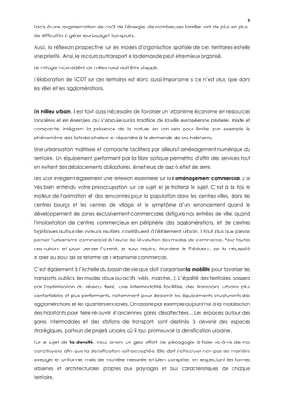 4
Face à une augmentation de coût de l'énergie, de nombreuses familles ont de plus en plus
de difficultés à gérer leur budget transports.

Aussi, la réflexion prospective sur les modes d'organisation spatiale de ces territoires est-elle
une priorité. Ainsi, le recours au transport à la demande peut être mieux organisé.

Le mitage inconsidéré du milieu rural doit être stoppé.

L'élaboration de SCOT sur ces territoires est donc aussi importante si ce n’est plus, que dans
les villes et les agglomérations.



En milieu urbain, il est tout aussi nécessaire de favoriser un urbanisme économe en ressources
foncières et en énergies, qui s’appuie sur la tradition de la ville européenne plurielle, mixte et
compacte, intégrant la présence de la nature en son sein pour limiter par exemple le
phénomène des îlots de chaleur et répondre à la demande de ses habitants.

Une urbanisation maîtrisée et compacte facilitera par ailleurs l’aménagement numérique du
territoire. Un équipement performant par la fibre optique permettra d'offrir des services tout
en évitant des déplacements obligatoires, émetteurs de gaz à effet de serre.

Les Scot intègrent également une réflexion essentielle sur la l’aménagement commercial. J’ai
très bien entendu votre préoccupation sur ce sujet et je traiterai le sujet. C’est à la fois le
moteur de l'animation et des rencontres pour la population dans les centres villes, dans les
centres bourgs et les centres de village et le symptôme d’un renoncement quand le
développement de zones exclusivement commerciales défigure nos entrées de ville, quand
l’implantation de centres commerciaux en périphérie des agglomérations, et de centres
logistiques autour des nœuds routiers, contribuent à l'étalement urbain. Il faut plus que jamais
penser l’urbanisme commercial à l’aune de l'évolution des modes de commerce. Pour toutes
ces raisons et pour penser l’avenir, je vous rejoins, Monsieur le Président, sur la nécessité
d’aller au bout de la réforme de l’urbanisme commercial.

C’est également à l’échelle du bassin de vie que doit s’organiser la mobilité pour favoriser les
transports publics, les modes doux ou actifs (vélo, marche...). L’égalité des territoires passera
par l'optimisation du réseau ferré, une intermodalité facilitée, des transports urbains plus
confortables et plus performants, notamment pour desservir les équipements structurants des
agglomérations et les quartiers enclavés. On assiste par exemple aujourd'hui à la mobilisation
des habitants pour faire ré-ouvrir d’anciennes gares désaffectées... Les espaces autour des
gares intermodales et des stations de transports sont destinés à devenir des espaces
stratégiques, porteurs de projets urbains où il faut promouvoir la densification urbaine.

Sur le sujet de la densité, nous avons un gros effort de pédagogie à faire vis-à-vis de nos
concitoyens afin que la densification soit acceptée. Elle doit s'effectuer non pas de manière
aveugle et uniforme, mais de manière mesurée et bien comprise, en respectant les formes
urbaines et architecturales propres aux paysages et aux caractéristiques de chaque
territoire.
 