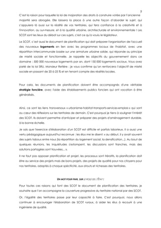 5
C’est la raison pour laquelle la loi de majoration des droits à construire votée par l’ancienne
majorité sera abrogée. Elle laissera la place à une autre façon d’aborder le sujet, qui
s’appuiera là aussi sur la réalité de vos territoires, qui fera confiance à la créativité et à
l'innovation, au sur-mesure, et à la qualité urbaine, architecturale et environnementale ! Les
SCOT sont les lieux du débat sur ces sujets, c'est ce qu'a voulu le législateur.

Le SCOT, c’est aussi le document de planification qui doit préparer l'organisation de l'accueil
des nouveaux logements en lien avec les programmes locaux de l'habitat, avec une
répartition intercommunale basée sur une armature urbaine solide, qui réponde au principe
de mixité sociale et fonctionnelle. Je rappelle les objectifs du gouvernement dans ce
domaine : 500 000 nouveaux logements par an, dont 150 000 logements sociaux. Vous avez
parlé de la loi SRU, Monsieur Retière : je vous confirme qu’on renforcera l’objectif de mixité
sociale en passant de 20 à 25 % et en tenant compte des réalités locales.



Pour cela, les documents de planification doivent être accompagnés d'une véritable
stratégie foncière, avec l'aide des établissements publics fonciers qui ont vocation à être
généralisés.



Ainsi, ce sont les liens transversaux « urbanisme-habitat-transports-services-emplois » qui sont
au cœur des réflexions sur les territoires de demain. C'est pourquoi je tiens à souligner l’intérêt
des SCOT. Ils doivent permettre d'anticiper et préparer des projets d'aménagement durable,
à la bonne échelle.

Je sais que l'exercice d'élaboration d'un SCOT est difficile et parfois laborieux. Il a aussi une
vertu pédagogique aujourd'hui reconnue : les élus me le disent: « au début, il y avait souvent
des sujets tabous entre nous (la répartition du logement social, la densification...). Au bout de
quelques réunions, les inquiétudes s'estompent, les discussions sont franches, mais des
solutions partagées sont trouvées... ».

Il ne faut pas opposer planification et projet, les processus sont itératifs, la planification doit
être au service des projets mais de bons projets, des projets de qualité pour nos citoyens pour
nos territoires, adaptés à chaque spécificité, aux atouts et richesses des territoires.



                              UN MOT POUR FINIR, SUR LE ROLE DE L’ÉTAT :

Pour toutes ces raisons qui font des SCOT le document de planification des territoires, je
souhaite que l’on accompagne la couverture progressive du territoire national par des SCOT.

Or, l’égalité des territoires passe par leur capacité à faire. C'est pourquoi, nous allons
continuer à encourager l'élaboration de SCOT ruraux, à aider les élus à recourir à une
ingénierie de qualité.
 