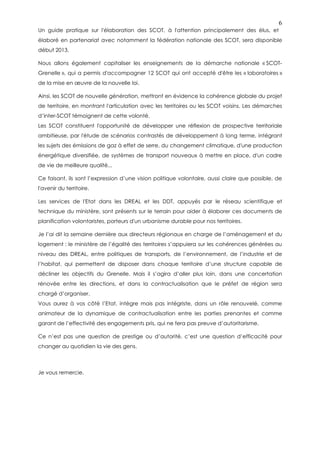6
Un guide pratique sur l'élaboration des SCOT, à l'attention principalement des élus, et
élaboré en partenariat avec notamment la fédération nationale des SCOT, sera disponible
début 2013.

Nous allons également capitaliser les enseignements de la démarche nationale « SCOT-
Grenelle », qui a permis d'accompagner 12 SCOT qui ont accepté d'être les « laboratoires »
de la mise en œuvre de la nouvelle loi.

Ainsi, les SCOT de nouvelle génération, mettront en évidence la cohérence globale du projet
de territoire, en montrant l'articulation avec les territoires ou les SCOT voisins. Les démarches
d’inter-SCOT témoignent de cette volonté.
Les SCOT constituent l'opportunité de développer une réflexion de prospective territoriale
ambitieuse, par l'étude de scénarios contrastés de développement à long terme, intégrant
les sujets des émissions de gaz à effet de serre, du changement climatique, d'une production
énergétique diversifiée, de systèmes de transport nouveaux à mettre en place, d'un cadre
de vie de meilleure qualité...

Ce faisant, ils sont l’expression d’une vision politique volontaire, aussi claire que possible, de
l'avenir du territoire.

Les services de l'Etat dans les DREAL et les DDT, appuyés par le réseau scientifique et
technique du ministère, sont présents sur le terrain pour aider à élaborer ces documents de
planification volontaristes, porteurs d'un urbanisme durable pour nos territoires.

Je l’ai dit la semaine dernière aux directeurs régionaux en charge de l’aménagement et du
logement : le ministère de l’égalité des territoires s’appuiera sur les cohérences générées au
niveau des DREAL, entre politiques de transports, de l’environnement, de l’industrie et de
l’habitat, qui permettent de disposer dans chaque territoire d’une structure capable de
décliner les objectifs du Grenelle. Mais il s’agira d’aller plus loin, dans une concertation
rénovée entre les directions, et dans la contractualisation que le préfet de région sera
chargé d’organiser.
Vous aurez à vos côté l’Etat, intègre mais pas intégriste, dans un rôle renouvelé, comme
animateur de la dynamique de contractualisation entre les parties prenantes et comme
garant de l’effectivité des engagements pris, qui ne fera pas preuve d’autoritarisme.

Ce n’est pas une question de prestige ou d’autorité, c’est une question d’efficacité pour
changer au quotidien la vie des gens.



Je vous remercie.
 