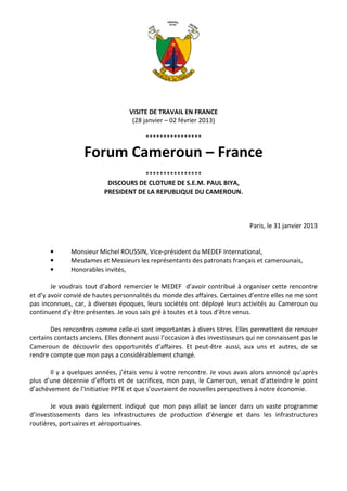 VISITE DE TRAVAIL EN FRANCE
                                    (28 janvier – 02 février 2013)

                                         ****************

                   Forum Cameroun – France
                                      ****************
                           DISCOURS DE CLOTURE DE S.E.M. PAUL BIYA,
                          PRESIDENT DE LA REPUBLIQUE DU CAMEROUN.



                                                                              Paris, le 31 janvier 2013


       •      Monsieur Michel ROUSSIN, Vice-président du MEDEF International,
       •      Mesdames et Messieurs les représentants des patronats français et camerounais,
       •      Honorables invités,

        Je voudrais tout d’abord remercier le MEDEF d’avoir contribué à organiser cette rencontre
et d’y avoir convié de hautes personnalités du monde des affaires. Certaines d’entre elles ne me sont
pas inconnues, car, à diverses époques, leurs sociétés ont déployé leurs activités au Cameroun ou
continuent d’y être présentes. Je vous sais gré à toutes et à tous d’être venus.

       Des rencontres comme celle-ci sont importantes à divers titres. Elles permettent de renouer
certains contacts anciens. Elles donnent aussi l’occasion à des investisseurs qui ne connaissent pas le
Cameroun de découvrir des opportunités d’affaires. Et peut-être aussi, aux uns et autres, de se
rendre compte que mon pays a considérablement changé.

       Il y a quelques années, j’étais venu à votre rencontre. Je vous avais alors annoncé qu’après
plus d’une décennie d’efforts et de sacrifices, mon pays, le Cameroun, venait d’atteindre le point
d’achèvement de l’Initiative PPTE et que s’ouvraient de nouvelles perspectives à notre économie.

       Je vous avais également indiqué que mon pays allait se lancer dans un vaste programme
d’investissements dans les infrastructures de production d’énergie et dans les infrastructures
routières, portuaires et aéroportuaires.
 