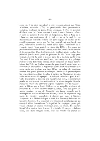 - 13 -
assez tôt. Il ne s’est pas refusé à cette aventure, député des Alpes-
Maritimes, secrétaire d’État et porte-parole d’un gouvernement
socialiste, fondateur de parti, député européen. Il s’en est pourtant
désabusé assez vite. On en trouvera, là aussi, la raison dans son enfance
et dans sa jeunesse. Il avait tôt fait l’expérience, dans le Nice de la
Libération, des reniements, de la violence et de la veulerie ; vu
d’authentiques résistants comme son père négligés et écartés, et des
canailles promues ; appris que l’un des camarades de combat de son
père, communiste comme lui, s’était pendu après l’écrasement de la
Hongrie. Ainsi Nizan avait-il eu raison dès 1939, et les autres qui
pourtant continuaient de faire carrière place du Colonel-Fabien étaient-
ils bien coupables. Dans la séparation des tondeurs et des tondus, il ne
prendrait jamais place parmi les premiers. La vie l’avait rangé pour
toujours du côté du grain et non de celui de la machine qui le broie.
Plus tard, il s’est mêlé aux carriéristes, aux arrangeurs, à la politique
pratique d’une démocratie apaisée, et les caractères les mieux trempés
lui ont fait l’effet de feuilles au vent. Le portrait qu’il a tracé dans ses
souvenirs du président de la République dont il avait été le ministre et le
porte-parole est terrible, une face blême au milieu de courtisans
énervés. Les grands périssent souvent par l’amour qu’ils prennent pour
les gens médiocres, disait Stendhal à propos de l’Empereur, et cette
vérité est de toutes les époques. La politique ordinaire a paru à Max
Gallo transmettre la bassesse à la manière d’un virus, corrompant de
proche en proche tous ceux qui en vivent, la presse comprise bien sûr,
puisqu’en France elle entretient depuis longtemps avec le pouvoir –
pour le blâmer ou le louer d’ailleurs – un coupable sentiment de
proximité. Et de nous montrer Pierre Lazareff, l’une des gloires du
temps, publiant en une de France-Soir une fausse nouvelle sur le
décompte des voix du référendum de 1969, à seule fin de prendre rang
parmi les premiers journalistes à donner des gages à Georges
Pompidou. Max Gallo n’était pas homme à se faire trop d’illusions sur
les autres hommes. Il se souvenait avec tristesse de cet élu régional qui
entendait visiter des écoles et l’avait prié de l’accompagner, parce qu’il
voulait exhiber un ancien professeur, puis, au retour, des ouvriers
licenciés leur avaient barré la route, il avait fallu s’échapper, et l’élu en
cause, saisi d’une fringale subite, avait fait prendre un chemin de
 