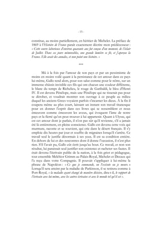 - 15 -
constitue, au moins partiellement, en héritier de Michelet. La préface de
1869 à l’Histoire de France paraît exactement décrire mon prédécesseur :
« Cette œuvre laborieuse d’environ quarante ans fut conçue d’un moment, de l’éclair
de Juillet. Dans ces jours mémorables, une grande lumière se fit, et j’aperçus la
France. Elle avait des annales, et non point une histoire. »
***
Mû à la fois par l’amour de son pays et par un pessimisme de
moins en moins voilé quant à la persistance de cet amour dans ce pays
lui-même, Gallo tend alors, pour son salut comme pour le nôtre, sur un
immense châssis invisible ces fils qui ont chacun une couleur différente,
le blanc du temps de Richelieu, le rouge de Garibaldi, le bleu d’Henri
IV. Il est devenu Pénélope, mais une Pénélope qui ne tisserait pas pour
se dérober, et voudrait montrer son ouvrage à ce peuple au milieu
duquel les anciens Grecs voyaient parfois s’incarner les dieux. À la fin il
coupera même au plus court, laissant un instant son travail titanesque
pour en donner l’esprit dans ces livres qui se ressemblent et nous
émeuvent comme émeuvent les aveux, qui évoquent l’âme de notre
pays et la fierté qu’on peut trouver à lui appartenir. Quant à Ulysse, qui
est cet amour dont je parlais, il n’est pas sûr qu’il revienne, s’il a jamais
été là entièrement, en pleine conscience. Gallo est devenu cette voix qui
murmure, raconte et se souvient, qui crie dans le désert français. Il s’y
emploie dix heures par jour et souffre de migraines lorsqu’il s’arrête. Ce
travail seul le justifie désormais à ses yeux. Il est sa condition entière.
En dehors de lui et des rencontres dont il donne l’occasion, il n’est plus
rien. S’il l’avait pu, Gallo eût écrit jusqu’au bout. Ce travail, et non son
résultat, lui paraissait seul justifier son existence et racheter ses fautes. Il
était devenu l’écrivain public de la nation, à la fois griot et pédagogue,
tout ensemble Melchior Grimm au Palais-Royal, Michelet et Decaux qui
l’a reçu dans votre Compagnie. Il pouvait s’appliquer à lui-même la
phrase de Napoléon : « Ce que je commande, on l’exécute ou je meurs. »
Lorsqu’il sera atteint par la maladie de Parkinson, il se retirera comme à
Port-Royal, « la maladie ayant changé de manière décisive, dira-t-il, le rapport de
l’écrivain avec lui-même, avec les autres écrivains et avec le monde tel qu’il est ».
 