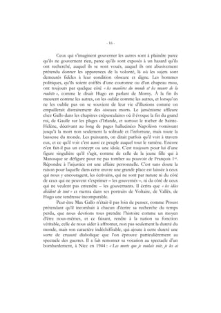 - 16 -
Ceux qui s’imaginent gouverner les autres sont à plaindre parce
qu’ils ne gouvernent rien, parce qu’ils sont exposés à un hasard qu’ils
ont recherché, auquel ils se sont voués, auquel ils ont abusivement
prétendu donner les apparences de la volonté, là où les sujets sont
demeurés fidèles à leur condition obscure et digne. Les hommes
politiques, qu’ils soient coiffés d’une couronne ou d’un chapeau mou,
ont toujours par quelque côté « les manières du monde et les mœurs de la
roulette », comme le disait Hugo en parlant de Morny. À la fin ils
meurent comme les autres, on les oublie comme les autres, et lorsqu’on
ne les oublie pas on se souvient de leur vie d’illusions comme on
empaillerait distraitement des oiseaux morts. Le jansénisme affleure
chez Gallo dans les chapitres crépusculaires où il évoque la fin du grand
roi, de Gaulle sur les plages d’Irlande, et surtout le rocher de Sainte-
Hélène, décrivant au long de pages hallucinées Napoléon vomissant
jusqu’à la mort non seulement la solitude et l’infortune, mais toute la
bassesse du monde. Les puissants, on dirait parfois qu’il voit à travers
eux, et ce qu’il voit c’est aussi ce peuple auquel tout le ramène. Encore
n’en fait-il pas un concept ou une idole. C’est toujours pour lui d’une
figure singulière qu’il s’agit, comme de celle de la jeune fille qui à
Manosque se défigure pour ne pas tomber au pouvoir de François 1er.
Répondre à l’injustice est une affaire personnelle. C’est sans doute la
raison pour laquelle dans cette œuvre une grande place est laissée à ceux
qui nous y encouragent, les écrivains, qui ne sont par nature ni du côté
de ceux qui ne peuvent s’exprimer – les gouvernés –, ni du côté de ceux
qui ne veulent pas entendre – les gouvernants. Il écrira que « les idées
décident de tout » et mettra dans ses portraits de Voltaire, de Vallès, de
Hugo une tendresse incomparable.
Peut-être Max Gallo n’était-il pas loin de penser, comme Proust
prétendant qu’il incombait à chacun d’écrire sa recherche du temps
perdu, que nous devrions tous prendre l’histoire comme un moyen
d’être nous-mêmes, et ce faisant, rendre à la nation sa fonction
véritable, celle de nous aider à affronter, non pas seulement la dureté du
monde, mais son caractère indéchiffrable, qui ajoute à cette dureté une
sorte de cruauté diabolique que l’on éprouve particulièrement au
spectacle des guerres. Il a fait remonter sa vocation au spectacle d’un
bombardement, à Nice en 1944 : « Les morts que je voulais voir, je les ai
 