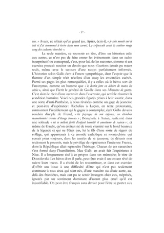 - 17 -
vus. » Avant, ce n’était qu’un grand jeu. Après, écrit-il, « je suis monté sur le
toit et j’ai commencé à écrire dans mon carnet. Le crépuscule avait la couleur rouge
sang des cadavres écorchés ».
La seule manière, ce souvenir en tête, d’être un historien utile
aux autres, ce n’est pas de faire entrer les événements dans un cadre
interprétatif ou conceptuel, c’est, pour lui, de les raconter, comme si cet
exercice pouvait susciter un dessin que nous n’aurions jamais pu tracer
seuls, même avec le secours d’une raison parfaitement informée.
L’historien selon Gallo écrit à l’encre sympathique, dans l’espoir que la
flamme d’un simple récit révélera d’un coup les ensembles cachés.
Parmi ses pages les plus remarquables, il y a celles où le héros sort de
l’anonymat, comme un homme que « le destin jette en dehors de toutes les
séries », ainsi que l’écrit le général de Gaulle dans ses Mémoires de guerre.
C’est alors le récit d’une aventure dans l’aventure, qui semble résumer la
condition humaine. Voici nos grandes figures prises à leur source, dans
une sorte d’anti-Panthéon, à nous révélées comme un gage de jeunesse
et peut-être d’espérance : Richelieu à Luçon, en terre protestante,
surmontant l’accablement qui le gagne à contempler, écrit Gallo devenu
soudain disciple de Freud, « les paysages de son enfance, ces étendues
mamelonnées crevées d’étangs boueux » ; Bonaparte à Autun, renfermé dans
une solitude « où se mêlent fierté d’enfant humilié et amertume de vaincu » ; et
même de Gaulle, qu’on croirait né de toute éternité sur le bord heureux
de la légende et qui ne l’était pas, lui le fils d’une sorte de régent de
collège, qui appartenait à ce monde catholique et monarchiste qui
cessait pour toujours, dans les années de sa jeunesse, de détenir non
seulement le pouvoir, mais le privilège de représenter l’ancienne France,
dont la République allait reprendre l’héritage. Chacun de ces caractères
s’est formé dans l’humiliation. Max Gallo en avait fait l’expérience à
Nice. Il a longuement cité à ce propos dans ses mémoires le titre de
Dostoïevski. Les héros dont il parle, peut-être avait-il un instant rêvé de
suivre leurs traces. Il a choisi de les reconstituer, et dans cet exercice
d’offrir une issue à une difficulté d’être qui n’est pas seulement
commune à tous ceux qui sont nés, d’une manière ou d’une autre, au-
delà des frontières, mais ont pu se sentir étrangers chez eux, méprisés,
ignorés par un sentiment dominant d’autant plus cruel qu’il est
injustifiable. On peut être français sans devoir pour l’être se porter aux
 
