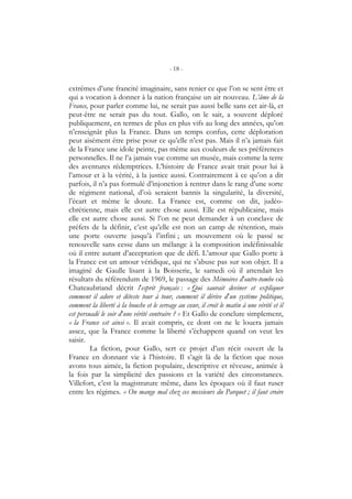 - 18 -
extrêmes d’une francité imaginaire, sans renier ce que l’on se sent être et
qui a vocation à donner à la nation française un air nouveau. L’âme de la
France, pour parler comme lui, ne serait pas aussi belle sans cet air-là, et
peut-être ne serait pas du tout. Gallo, on le sait, a souvent déploré
publiquement, en termes de plus en plus vifs au long des années, qu’on
n’enseignât plus la France. Dans un temps confus, cette déploration
peut aisément être prise pour ce qu’elle n’est pas. Mais il n’a jamais fait
de la France une idole peinte, pas même aux couleurs de ses préférences
personnelles. Il ne l’a jamais vue comme un musée, mais comme la terre
des aventures rédemptrices. L’histoire de France avait trait pour lui à
l’amour et à la vérité, à la justice aussi. Contrairement à ce qu’on a dit
parfois, il n’a pas formulé d’injonction à rentrer dans le rang d’une sorte
de régiment national, d’où seraient bannis la singularité, la diversité,
l’écart et même le doute. La France est, comme on dit, judéo-
chrétienne, mais elle est autre chose aussi. Elle est républicaine, mais
elle est autre chose aussi. Si l’on ne peut demander à un conclave de
préfets de la définir, c’est qu’elle est non un camp de rétention, mais
une porte ouverte jusqu’à l’infini ; un mouvement où le passé se
renouvelle sans cesse dans un mélange à la composition indéfinissable
où il entre autant d’acceptation que de défi. L’amour que Gallo porte à
la France est un amour véridique, qui ne s’abuse pas sur son objet. Il a
imaginé de Gaulle lisant à la Boisserie, le samedi où il attendait les
résultats du référendum de 1969, le passage des Mémoires d’outre-tombe où
Chateaubriand décrit l’esprit français : « Qui saurait deviner et expliquer
comment il adore et déteste tour à tour, comment il dérive d’un système politique,
comment la liberté à la bouche et le servage au cœur, il croit le matin à une vérité et il
est persuadé le soir d’une vérité contraire ? » Et Gallo de conclure simplement,
« la France est ainsi ». Il avait compris, ce dont on ne le louera jamais
assez, que la France comme la liberté s’échappent quand on veut les
saisir.
La fiction, pour Gallo, sert ce projet d’un récit ouvert de la
France en donnant vie à l’histoire. Il s’agit là de la fiction que nous
avons tous aimée, la fiction populaire, descriptive et rêveuse, animée à
la fois par la simplicité des passions et la variété des circonstances.
Villefort, c’est la magistrature même, dans les époques où il faut ruser
entre les régimes. « On mange mal chez ces messieurs du Parquet ; il faut croire
 