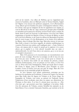 - 19 -
qu’ils ont des remords. » Les allées de Meilhan, qui ne s’appelaient pas
encore la Canebière, dans un Midi pris entre la Terreur blanche, l’appel
de l’Algérie et les travaux des pêcheurs espagnols, c’est la Restauration
vécue ailleurs qu’à la Chambre des pairs. L’immigration italienne à Nice,
les Christos, ainsi que les indigènes du lieu les appelaient avec mépris, ce
sont les Revelli de la Baie des Anges, manœuvres groupés place Garibaldi
en attendant qu’un patron les choisisse sur leur bonne tenue, comme du
bétail, disait la mère de l’écrivain. La Révolution, c’est d’un côté l’allure
énigmatique et bestiale de Marche-à-Terre, le chouan de Balzac au pied
de la côte de la Pèlerine, et de l’autre les débuts de Maximilien Forestier,
dont le nom évoque à la fois Robespierre et les futaies d’où jaillissent
les Blancs, dans la trilogie Bleu blanc rouge. Mais plus encore, le nom que
Max Gallo a donné à son héros rappelle, de manière emblématique, sa
vocation d’écrivain tout entière, qu’il expliquait ainsi : « J’aime l’histoire de
France, cette immense forêt. Je connais les massifs qui la composent et les essences
diverses qui la peuplent […]. Cette diversité rassemblée dans une même et
indestructible forêt, c’est cette France dont je suis amoureux, que je ne me lasse pas
de contempler et de parcourir. »
Mais s’il la parcourt en la reconstituant, ses reconstitutions sont
pures de toute nostalgie. Peut-être la nostalgie est-elle le luxe de ceux
qui n’ont pas assez souffert, et qui s’en servent pour se donner du
chagrin. La douleur chez Gallo est une douleur du présent, comme
d’ailleurs l’enthousiasme. C’est un présent où l’on arrive, et d’où l’on
s’en va. D’un côté l’exil, l’immigration, l’Italie qui recule dans le temps.
De l’autre le départ, pour la Révolution, pour l’Empire ou pour
Londres. Certes la France n’est pas une gare de triage. Mais elle n’est
sûrement pas un lac immobile peuplé de fantômes.
Le rêve français n’est jamais entièrement corrompu par les
lambeaux de cauchemar qu’il renferme. L’amour de l’esprit s’est incarné
pour Max Gallo dans les figures de Voltaire et de Victor Hugo. Sa
biographie de Voltaire, tout écrite au présent de l’indicatif, donne
l’impression d’une cavalcade, mais dans un espace aux dimensions de
l’Europe et d’un salon. À ce livre il a donné pour sous-titre ce « Moi,
j’écris pour agir » qui pourrait aussi bien s’appliquer à lui-même. Gallo
s’est dit amoureux de Voltaire, comme Stendhal des épinards ou de
Saint-Simon. Il en a montré l’amusante franchise, qui suscitait en lui de
 