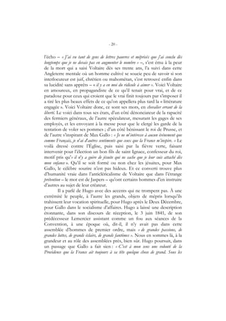 - 20 -
l’écho – « J’ai vu tant de gens de lettres pauvres et méprisés que j’ai conclu dès
longtemps que je ne devais pas en augmenter le nombre » –, s’est ému à la peur
de la mort qui a saisi Voltaire dès ses trente ans, l’a suivi dans cette
Angleterre mentale où un homme cultivé se soucie peu de savoir si son
interlocuteur est juif, chrétien ou mahométan, s’est retrouvé enfin dans
sa lucidité sans apprêts – « il y a en moi du ridicule à aimer ». Voici Voltaire
en amoureux, en propagandiste de ce qu’il tenait pour vrai, et de ce
paradoxe pour ceux qui croient que le vrai finit toujours par s’imposer il
a tiré les plus beaux effets de ce qu’on appellera plus tard la « littérature
engagée ». Voici Voltaire donc, ce sont ses mots, en chevalier errant de la
liberté. Le voici dans tous ses états, d’un côté dénonciateur de la rapacité
des fermiers généraux, de l’autre spéculateur, mesurant les gages de ses
employés, et les envoyant à la messe pour que le clergé les garde de la
tentation de voler ses pommes ; d’un côté bénissant le roi de Prusse, et
de l’autre s’inspirant de Max Gallo : « Je ne m’intéresse à aucun événement que
comme Français, je n’ai d’autres sentiments que ceux que la France m’inspire. » Le
voilà dressé contre l’Église, puis saisi par la fièvre verte, faisant
intervenir pour l’élection un bon fils de saint Ignace, confesseur du roi,
motif pris qu’« il n’y a guère de jésuite qui ne sache que je leur suis attaché dès
mon enfance ». Qu’il se soit formé ou non chez les jésuites, pour Max
Gallo, le célèbre sourire n’est pas hideux. Et ce converti trouve plus
d’humanité vraie dans l’anticléricalisme de Voltaire que dans l’étrange
prétention – le mot est de Jaspers – qu’ont certains hommes d’en instruire
d’autres au sujet de leur créateur.
Il a parlé de Hugo avec des accents qui ne trompent pas. À une
extrémité le peuple, à l’autre les grands, objets de mépris lorsqu’ils
trahissent leur vocation spirituelle, pour Hugo après le Deux Décembre,
pour Gallo dans le socialisme d’affaires. Hugo a laissé une description
étonnante, dans son discours de réception, le 3 juin 1841, de son
prédécesseur Lemercier assistant comme un fou aux séances de la
Convention, à une époque où, dit-il, il n’y avait pas dans cette
assemblée d’hommes de premier ordre, mais « de grandes passions, de
grandes luttes, de grands éclairs, de grands fantômes ». Nous en sommes là, à la
grandeur et au rôle des assemblées près, bien sûr. Hugo poursuit, dans
un passage que Gallo a fait sien : « C’est à mon sens une volonté de la
Providence que la France ait toujours à sa tête quelque chose de grand. Sous les
 