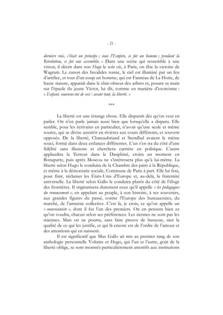 - 21 -
derniers rois, c’était un principe ; sous l’Empire, ce fut un homme ; pendant la
Révolution, ce fut une assemblée. » Dans une scène qui ressemble à une
vision, il décrit dans son Hugo le soir où, à Paris, on fête la victoire de
Wagram. Le canon des Invalides tonne, le ciel est illuminé par un feu
d’artifice, et tout d’un coup un homme, qui est Fanneau de La Horie, de
haute stature, apparaît dans le clair-obscur des arbres et, posant sa main
sur l’épaule du jeune Victor, lui dit, comme en manière d’exorcisme :
« Enfant, souviens-toi de ceci : avant tout, la liberté. »
***
La liberté est une étrange chose. Elle disparaît dès qu’on veut en
parler. On n’en parle jamais aussi bien que lorsqu’elle a disparu. Elle
semble, pour les écrivains en particulier, n’avoir qu’une seule et même
source, qui se divise aussitôt en rivières aux cours différents, et souvent
opposés. De la liberté, Chateaubriand et Stendhal avaient le même
souci, formé dans deux enfances différentes. L’un s’en ira du côté d’une
fidélité sans illusions et cherchera carrière en politique. L’autre
applaudira la Terreur dans le Dauphiné, croira un moment en
Bonaparte, puis après Moscou ne s’intéressera plus qu’à lui-même. La
liberté selon Hugo le conduira de la Chambre des pairs à la République,
et même à la démocratie sociale, Commune de Paris à part. Elle lui fera,
pour finir, réclamer les États-Unis d’Europe et, au-delà, la fraternité
universelle. La liberté selon Gallo le conduira plutôt du côté de l’éloge
des frontières. Il stigmatisera durement ceux qu’il appelle « les pédagogues
du renoncement », en appelant au peuple, à son histoire, à ses souvenirs,
aux grandes figures du passé, contre l’Europe des bureaucrates, du
marché, de l’amnésie collective. C’est là, je crois, ce qu’on appelle un
« souverainiste », dont il fut l’un des premiers. On en pensera bien ce
qu’on voudra, chacun selon ses préférences. Les siennes ne sont pas les
miennes. Mais on ne pourra, sans faire preuve de bassesse, nier la
qualité de ce qui les justifie, et qui là encore est de l’ordre de l’amour et
des attentions qui en naissent.
Il est significatif que Max Gallo ait mis au premier rang de son
anthologie personnelle Voltaire et Hugo, qui l’un et l’autre, goût de la
liberté oblige, se sont montrés particulièrement attentifs aux institutions
 
