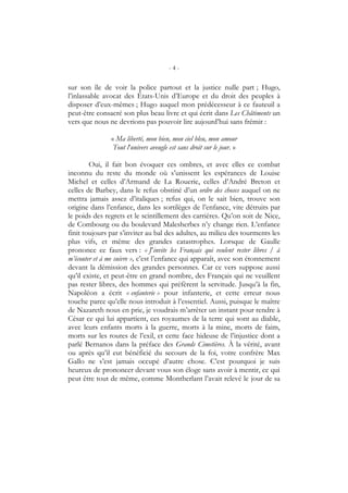 - 4 -
sur son île de voir la police partout et la justice nulle part ; Hugo,
l’inlassable avocat des États-Unis d’Europe et du droit des peuples à
disposer d’eux-mêmes ; Hugo auquel mon prédécesseur à ce fauteuil a
peut-être consacré son plus beau livre et qui écrit dans Les Châtiments un
vers que nous ne devrions pas pouvoir lire aujourd’hui sans frémir :
« Ma liberté, mon bien, mon ciel bleu, mon amour
Tout l’univers aveugle est sans droit sur le jour. »
Oui, il fait bon évoquer ces ombres, et avec elles ce combat
inconnu du reste du monde où s’unissent les espérances de Louise
Michel et celles d’Armand de La Rouerie, celles d’André Breton et
celles de Barbey, dans le refus obstiné d’un ordre des choses auquel on ne
mettra jamais assez d’italiques ; refus qui, on le sait bien, trouve son
origine dans l’enfance, dans les sortilèges de l’enfance, vite détruits par
le poids des regrets et le scintillement des carrières. Qu’on soit de Nice,
de Combourg ou du boulevard Malesherbes n’y change rien. L’enfance
finit toujours par s’inviter au bal des adultes, au milieu des tourments les
plus vifs, et même des grandes catastrophes. Lorsque de Gaulle
prononce ce faux vers : « J’invite les Français qui veulent rester libres / à
m’écouter et à me suivre », c’est l’enfance qui apparaît, avec son étonnement
devant la démission des grandes personnes. Car ce vers suppose aussi
qu’il existe, et peut-être en grand nombre, des Français qui ne veuillent
pas rester libres, des hommes qui préfèrent la servitude. Jusqu’à la fin,
Napoléon a écrit « enfanterie » pour infanterie, et cette erreur nous
touche parce qu’elle nous introduit à l’essentiel. Aussi, puisque le maître
de Nazareth nous en prie, je voudrais m’arrêter un instant pour rendre à
César ce qui lui appartient, ces royaumes de la terre qui sont au diable,
avec leurs enfants morts à la guerre, morts à la mine, morts de faim,
morts sur les routes de l’exil, et cette face hideuse de l’injustice dont a
parlé Bernanos dans la préface des Grands Cimetières. À la vérité, avant
ou après qu’il eut bénéficié du secours de la foi, votre confrère Max
Gallo ne s’est jamais occupé d’autre chose. C’est pourquoi je suis
heureux de prononcer devant vous son éloge sans avoir à mentir, ce qui
peut être tout de même, comme Montherlant l’avait relevé le jour de sa
 
