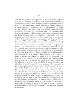 - 22 -
de leur temps, qu’elles soient répressives ou constitutionnelles, au point
d’ailleurs de s’aventurer, et avec quel éclat, dans le domaine technique
du droit. Le souvenir du passé n’est pas chez Gallo simple exaltation de
ce qui a eu lieu, les hauts faits comme les épreuves. S’il s’est détaché de
la politique pratique, il a conservé le sens de ses mécanismes. Il restait
attentif à ce que le passé nous a légué de bienfaisant, et qui n’a pas trait
seulement à la mémoire des événements, mais à ces institutions dont
nous avons tendance à oublier, pris que nous sommes par les nécessités
de l’heure, les raisons qui les ont fondées et comme elles nous sont
toujours nécessaires. Dans L’Âme de la France, il relève le caractère
violent de nos références mythiques, guerres de Religion, Terreur
jacobine ou blanche, Vendée, journées de 1830 ou de 1848, Commune,
et s’inquiète, à raison même de ces mémoires-là et de leur place, de
notre capacité à réaliser notre démocratie. Il emploie à ce propos le
terme de « jeu » démocratique, et c’est à bon escient, puisque le jeu, qui
est, Caillois le disait, une sorte d’exorcisme, suppose des règles, et aussi
la distinction des joueurs et du public. C’est le sens de ce qu’on appelle
la démocratie représentative, dont le spectacle est rarement glorieux
mais préférable à celui de l’émeute ; pour peu bien sûr que ce spectacle
existe. Le bâti, comme dit Gallo en parlant de la IIIe République, doit
tenir. Or ce bâti est chez nous singulièrement fragile. Les institutions
sont pourtant le seul moyen que nous ayons, sinon d’inventer
immédiatement un ordre juste qui éloigne à jamais le spectre des
désordres civils, du moins de nous permettre de concourir, et
publiquement, à sa définition d’abord, à sa réalisation ensuite. Je ne sais
ce que Max Gallo aurait pensé du moment où nous sommes, où la
fièvre des commémorations nous tient, pendant que d’un autre côté le
sens disparaît des institutions que notre histoire nous a léguées : une
séparation des pouvoirs battue en brèche, les principes du droit
criminels rongés sur leurs marges, la représentation abaissée, la
confusion des fonctions et des rôles recherchée sans hésitation, les
libertés publiques compromises, le citoyen réduit à n’être plus le
souverain, mais seulement l’objet de la sollicitude de ceux qui le
gouvernent et prétendent non le servir mais le protéger, sans que
l’efficacité promise, ultime justification de ces errements, soit jamais au
rendez-vous.
 